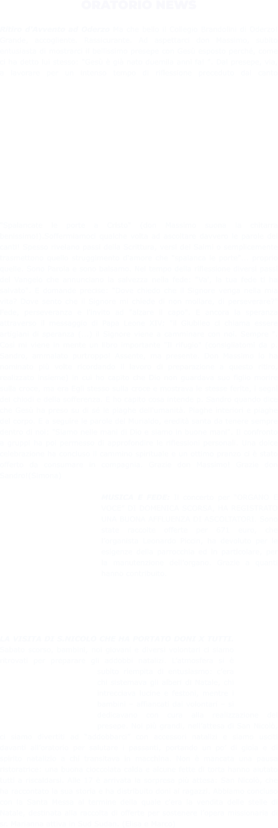 ORATORIO NEWS  Ritiro d'Avvento ad Oderzo Ma che bello il Collegio Brandolini di Oderzo! Grande, accogliente. Rassicurante. Ad aspettarci don Massimo, subito entusiasta di mostrarci il bellissimo presepe con Gesù esposto perché, come ci ha detto lui stesso: "Gesù è già nato duemila anni fa! ". Dal presepe, via, a lavorare per un intenso tempo di riflessione preceduto dal canto "Spalancate le porte a Cristo" (don Massimo suona la chitarra benissimo!).Soffermiamoci qualche volta ad ascoltare davvero le parole dei canti! Spesso rivelano passi della Scrittura, versi dei Salmi o semplicemente trasmettono quello struggimento d'amore che "spalanca le porte"... proprio quelle. Sono Parola e sono balsamo. Nel tempo della riflessione diversi passi del Vangelo che annunciano la salvezza nella fede: "Va', la tua fede ti ha salvato". E domande precise: "Dove chiedo che il Signore venga nella mia vita? Dove sento che il Signore mi chiede di non mollare, di perseverare?" Fede, perseveranza e l'invito ad "alzare il capo". E ancora la speranza attraverso il messaggio di Papa Leone XIV: "il Giubileo ci chiama essere artigiani di speranza (...) il Signore viene a camminare con noi. Sempre ". Così mi viene in mente un libro importante "Il rifugio" (consigliatomi da p. Sandro, ammalato purtroppo! Assente, ma presente. Don Massimo lo ha nominato più volte ricordando il lavoro di preparazione a questo ritiro, realizzato insieme) in cui ho capito che Dio non guardava suo figlio morire sulla croce, ma era Egli stesso sulla croce e mostrava le stesse ferite, i segni dei chiodi e della sofferenza. E ho capito cosa intende p. Sandro quando dice che Gesù ha preso su di sé le piaghe dell'umanità. Piaghe interiori e piaghe del corpo. E a seguire le parole del Murialdo, eredità santa da tenere sempre dentro di noi: "Siamo nelle mani di Dio e siamo in buone mani". Il confronto a gruppi ha poi permesso di approfondire le riflessioni personali. Una dolce celebrazione ha concluso il cammino spirituale e un ottimo pranzo ci è stato offerto da consumare in compagnia. Grazie don Massimo! Grazie don Sandro!(Simona)  MUSICA E FEDE: Il concerto per “ORGANO E VOCE” DI DOMENICA SCORSA, HA REGISTRATO UNA BUONA AFFLUENZA DI ASCOLTATORI. Sono state raccolte offerte per 671 euro, che l’organista Leonardo Piccin, ha devoluto per le esigenze della parrocchia ed in particolare, per la manutenzione dell’organo. Grazie a quanti hanno contribuito.      LA VISITA DI S.NICOLO CHE HA PORTATO DONI X TUTTI. Sabato scorso, bambini, noi giovani e diversi volontari ci siamo ritrovati per preparare gli addobbi natalizi. L’atmosfera si è subito riempita di entusiasmo: c’era chi sistemava gli alberi di Natale, chi intrecciava lucine e festoni, mentre i bambini – affiancati dai volontari – si dedicavano con cura alla realizzazione del presepe. Noi più grandi, nell’attesa di San Nicolò, ci siamo divertiti ad “addobbarci” con accessori natalizi e siamo usciti davanti all’oratorio per salutare i passanti, portando un po’ di gioia e di spirito natalizio a chi transitava in macchina. Non è mancata una pausa ristoratrice: una buona cioccolata calda e alcune fette di torta hanno aiutato tutti a riscaldarsi. Alle 17 è arrivata la sorpresa più attesa: San Nicolò, che ha raccontato la sua storia e ha distribuito doni ai ragazzi. Abbiamo concluso con la Santa Messa al termine della quale c'era la vendita delle stelle di Natale, destinata alla raccolta di offerte per sostenere l’opera missionaria di sr. Marianna attiva in Sud Sudan. (Elisa e Marco)