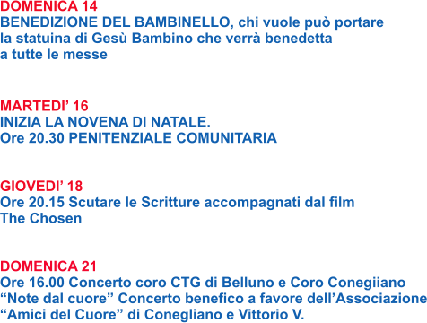 DOMENICA 14 BENEDIZIONE DEL BAMBINELLO, chi vuole può portare  la statuina di Gesù Bambino che verrà benedetta  a tutte le messe   MARTEDI’ 16 INIZIA LA NOVENA DI NATALE.  Ore 20.30 PENITENZIALE COMUNITARIA   GIOVEDI’ 18 Ore 20.15 Scutare le Scritture accompagnati dal film  The Chosen   DOMENICA 21 Ore 16.00 Concerto coro CTG di Belluno e Coro Conegiiano “Note dal cuore” Concerto benefico a favore dell’Associazione “Amici del Cuore” di Conegliano e Vittorio V.