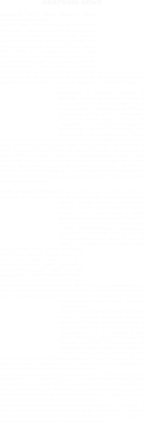 ORATORIO NEWS  COMUNITA’ UNITA NELLA VEGLIA E NELLA MESSA DI MEZZANOTTE: Momento intenso durante la Messa di mezzanotte è stato durante il canto del Gloria, in cui p. Lorenzo ci ha invitati a portare attorno alla culla di Gesù bimbo le piccole candele accese nella Veglia. Al vedere tutti salire verso l'altare ho avuto la sensazione che fossimo come i pastori in quella notte Santa, invitati dagli Angeli a visitare Gesù, ognuno con il proprio carico, ma con la meraviglia di scoprire qualcosa di Grande, l'attesa era finita... È Natale, l'amore si è incarnato. Un Salvatore per le nostre vite ci è stato donato! La presenza poi di tanti adolescenti e giovani, tutti insieme alla fine della fila per ricevere la Comunione Eucaristica mi ha fatto gioire il cuore. Vieni Signore Gesù, non tardare! (Paola)  CUSTODIRE IL MISTERO FACENDO IL PRESEPE: Inventato da Francesco di Assisi di cui quest’anno ricorre l’ottocentenario dalla morte (e facciamo il pellegrinaggio dal 29 aprile al 3 maggio proprio ad Assisi), era stato pensato per entrare meglio dentro il mistero di abbassamento che il nostro Dio ha voluto per dirci che tutto, tutto di noi a Lui importa, nulla gli è estraneo, tutto condivide con noi… E così Francesco aveva cercato una grotta a Greccio, sul terreno donato dal suo amico, aveva chiesto un asino, un bue, paglia…e un sacerdote per celebrare la Messa…Tanti paesani con le lampade erano accorsi e alla lettura del Vangelo hanno visto Francesco che teneva in braccio Gesù bimbo…illuminando l’oscurità di quel luogo freddo e buio. Anche in parrocchia abbiamo fatto due presepi, uno in Chiesa grazie ai nostri volontari, e uno in cortile grazie alle famiglie, i catechisti e i bambini. E tu lo hai fatto? Mandaci due, tre foto a infoparmartinorosa1@gmail.com e domenica 11 le esporremo e ci sarà un premio per tutti. Ok? E ci sono tanti presepi di visitare in città!!!  CAMPO INVERNALE FOREVER: Il campo invernale per noi del gruppo Giovani Universitari e Adolescenti, è stato un tempo prezioso per guardarci dentro. Abbiamo condiviso momenti semplici, ma profondi, fatti di ascolto, silenzi, risate e preghiera, che ci hanno aiutato a sentirci davvero parte di un gruppo. Un'attività che mi ha colpito particolarmente, è stata quella riguardo noi stessi. Ci ha messo davanti a domande non sempre facili. Condividere parti di noi, ha richiesto coraggio, ma ci ha aiutato a conoscerci meglio e ad accoglierci senza giudizio. Molto legata a questo è stata l'attività sulla fiducia. Fidarsi non è scontato: significa affidarsi agli altri e a Dio, anche quando non si ha il controllo. Attraverso i giochi, i momenti di confronto ho capito che la fiducia nasce piano piano, quando ci sentiamo ascoltati e rispettati. Fidarsi vuol dire credere che non siamo soli e che Qualcuno cammina con noi. Questo campo mi lascia la consapevolezza che crescere non significa essere perfetti, ma imparare a conoscersi, aprirsi e affidarsi. Porto a casa relazioni più vere, un po' più di fiducia e il desiderio di continuare questo cammino insieme come comunità. (Chiara 19 anni) Mi porto dietro da questa esperienza del campo proprio i momenti di condivisione durante le attività. Durante essi, tutti avevamo modo di esprimerci liberamente raccontando esperienze della nostra vita che si collegavano ai temi affrontati di giorno in giorno. Mi ha permesso di conoscere meglio chi mi sta intorno, ma soprattutto me stessa. Ho fatto nuove amicizie, mi sono divertita molto e sicuramente ho fatto anche tante palle di neve da lanciare addosso a mio fratello! Penso che mi siano piaciuti i momenti di riflessione perché ho trovato tante persone disponibili ad ascoltarmi. Insomma è stata bellissimo! (Chiara 14anni) Il campo é stato un'occasione di preghiera ma anche di amicizia e di comunità. Questo é stato il mio primo campo e ne sono rimasto affascinato sia per quanto riguarda le attività che fanno riflettere su argomenti a cui non pensi spesso sia per il luogo in cui abbiamo potuto anche passeggiare e divertirci con la neve. Il campo é stato una bella occasione per aprirmi su diversi argomenti e riflettere ma anche per divertirmi fare nuove amicizie. (Giuseppe 14 anni).  Tre giorni fa siamo partiti per il campo invernale a Padola con la parrocchia. É stata un'esperienza davvero indimenticabile sia per la compagnia e le attività svolte, sia per il fatto che mi ha dato la possibilità di riflettere di più sulla mia persona e su ciò che mi aspetterà in futuro. (Sofia 16 anni)