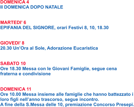DOMENICA 4 II DOMENICA DOPO NATALE   MARTEDI’ 6 EPIFANIA DEL SIGNORE, orari Festivi 8, 10, 18.30   GIOVEDI’ 8 20.30 Un’Ora al Sole, Adorazione Eucaristica   SABATO 10 Ore 18.30 Messa con le Giovani Famiglie, segue cena fraterna e condivisione   DOMENICA 11 Ore 10.00 Messa insieme alle famiglie che hanno battezzato i loro figli nell’anno trascorso, segue incontro. A fine della S.Messa delle 10, premiazione Concorso Presepi.