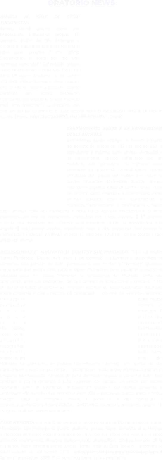 ORATORIO NEWS  UN’ORA AL SOLE DI GESU’ EUCARESTIA.  Esserci trovati giovedì scorso per l’Adorazione Eucaristica proprio l'8 gennaio, giorno del mio Battesimo e proprio in questa chiesa di ss.Martino e Rosa dove avvenne il mio primo Sacramento, è stata per me una sorpresa stupenda!!! Dal mattino stesso stavo ringraziando il Papà Celeste per il dono di essere cristiana, e poi arrivo alla sera all’Adorazione…e cosa scopro? Che ci siamo raccolti a pregare proprio partendo dal nostro Battesimo ripensando poi a tutte le Grazie ricevute negli anni trascorsi!!! La piccolina che ero, un bel po' di anni fa è stata accolta nel MERAVIGLIOSO AMORE di Dio, in questa Chiesa. NON RINGRAZIERÒ MAI ABBASTANZA! (Diana)  SANT’ANTONIO ABATE E LA BENEDIZIONE DEGLI ANIMALI: Sant'Antonio Abate egiziano di nascita è morto nel deserto della Tebaide il 17 gennaio del 357, è considerato il patrono degli animali domestici e da allevamento, spesso raffigurato con un maialino, suo compagno. Si riteneva fosse detentore di proprietà taumaturgiche legate all'utilizzo del grasso del maiale per lenire le piaghe procurate dall'Herpes Zooster meglio noto come appunto fuoco di Sant'Antonio. Visse nel deserto come eremita e lì addomesticò anche animali selvatici. Così fin dall’antichità si riconosce l’intercessione di sant’Antonio e l’aiuto degli animali nella vita quotidiana e nella fatica agricola, chiedendo al Signore protezione per loro ed esprimendo gratitudine per il loro servizio. Il 17 gennaio diventa così occasione per riflettere sulla creazione di Dio, la provvidenza e la dignità di ogni essere vivente, integrando fede e vita quotidiana. Noi faremo la BENEDIZIONE DEGLI ANIMALI sabato 17 alle ore 17.30 in cortile…porta i tuoi amichetti animali.  BELLISSIMO!!! E’ ARRIVATO IL CONTEST SUL MURIALDO. Sìììììì sul nostro Santo Fondatore. Giusto mah: cosa è un Contest? Un Contest è un particolare Concorso, una gara, in cui tutti i partecipanti sono invitati a “inventare” qualcosa per vincere. Nel nostro caso, tutte le Opere Giuseppine sono chiamate a realizzare qualsiasi cosa che possa “rilanciare la conoscenza del Murialdo, della sua spiritualità, della sua pedagogia, del suo carisma in modo attivo e creativo...” Ma chi saranno questi inventori? Gli inventori saranno gli stessi destinatari della sua opera pastorale e cioè i ragazzi, gli adolescenti, i giovani che vivono e animano l’oratorio della nostra parrocchia assieme ai loro educatori. E cosa potranno mai inventare? Ma tante, tantissime cose: canti, fumetti, disegni, poster fotografici, spettacoli teatrali, balli, bans, videoclip, un logo del Murialdo, un giornalino, un podcast (trasmissione internet), una rubrica sul sito parrocchiale e via a chi più ne ha…. Insomma un modo nuovo ed entusiasmante di proporre San Leonardo Murialdo da parte dei nostri ragazzi e giovani a tutti i loro coetanei e più in generale a tutti i giovani del mondo. Un modo per essere “portatori sani” di Speranza, “protagonisti positivi” del tempo presente e contribuire alla nascita di un mondo di Pace. Già a partire da questo mese e fino a maggio 2026 si potranno inviare i lavori e i vari contenuti a contest.murialdo@gmail.com FORZA… PARTIAMO educatori, catechisti, gruppi…!!! (Virgilio, staff social media Murialdo)  FARE MEMORIA: finito il Giubileo non è finito l’operare di Dio nella nostra storia. Ma occorre fare memoria di quanto abbiamo vissuto come comunità di ss.Martino e Rosa del Murialdo. Abbiamo preparato un video sui 365 giorni vissuti e quanto abbiamo sperimentato insieme: pellegrinaggi, celebrazioni, condivisione con chi fa più fatica, feste, oratorio estivo, uscite, Roma, Follina, Casa Toniolo… Insomma se vuoi vederlo vai sul nostro SITO: www.parrocchiasanmartinoconegliano.it Diario di un Viaggio 2025. E se vuoi facci avere la tua risonanza.