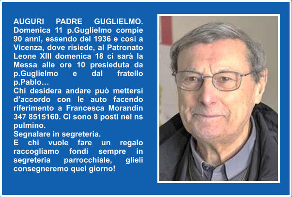 AUGURI PADRE GUGLIELMO. Domenica 11 p.Guglielmo compie 90 anni, essendo del 1936 e così a Vicenza, dove risiede, al Patronato Leone XIII domenica 18 ci sarà la Messa alle ore 10 presieduta da p.Guglielmo e dal fratello p.Pablo…  Chi desidera andare può mettersi d’accordo con le auto facendo riferimento a Francesca Morandin 347 8515160. Ci sono 8 posti nel ns pulmino.  Segnalare in segreteria. E chi vuole fare un regalo raccogliamo fondi sempre in segreteria parrocchiale, glieli consegneremo quel giorno!