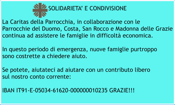 La Caritas della Parrocchia, in collaborazione con le Parrocchie del Duomo, Costa, San Rocco e Madonna delle Grazie continua ad assistere le famiglie in difficoltà economica.  In questo periodo di emergenza, nuove famiglie purtroppo sono costrette a chiedere aiuto.  Se potete, aiutateci ad aiutare con un contributo libero sul nostro conto corrente:  IBAN IT91-E-05034-61620-000000010235 GRAZIE!!! SOLIDARIETA’ E CONDIVISIONE