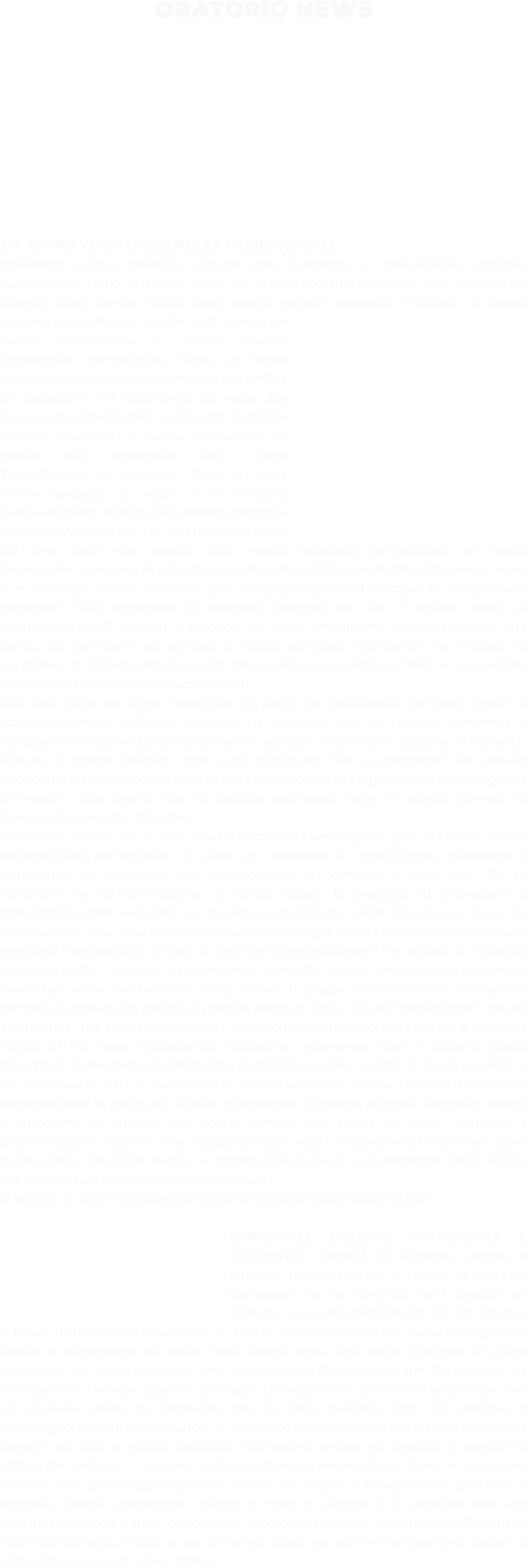 ORATORIO NEWS  UN TEMPO VIVO: L’ASSEMBLEA PARROCCHIALE.  Domenica scorsa abbiamo vissuto una bellissima e coinvolgente giornata comunitaria. Dopo la Messa delle 10 in cui abbiamo invocato con intensità la discesa dello Spirito Santo sulla nostra piccola comunità cristiana, ci siamo ritrovati in tantissimi, anche volti nuovi, nel salone dell’oratorio a vivere insieme l’assemblea parrocchiale. Dopo un breve momento di accoglienza, complice un caffè e un biscottino e il sottofondo del video che passava le attività della parrocchia dell’anno appena trascorso, ci siamo concentrati su quello che dovevamo fare. Dopo l’introduzione di d.Sandro, Paola e Vania hanno spiegato lo scopo e le modalità dell’assemblea; ispirati dalla lettera pastorale del vescovo Riccardo, ci saremo confrontati sui temi della vita vissuta della nostra comunità parrocchiale: la Messa domenicale, i percorsi di catechesi, le situazioni di fatica e di difficoltà intorno a noi e le domande che ci suscitano temi complessi come ad esempio la “disaffezione giovanile”. Tutti argomenti di notevole spessore ma che il metodo scelto di dividerci in tavoli specifici a seconda del tema che ognuno sentiva più nelle sue corde, ha permesso ad ognuno in modo semplice, spontaneo ma efficace di esprimere la propria visione e allo stesso tempo suggerire un’idea e una piccola proposta di intervento su questi aspetti. Alla fine, dopo un breve resoconto da parte dei responsabili dei sette tavoli di approfondimento, abbiamo concluso la giornata con un pranzo condiviso e famigliare nel segno dell’unità così come sarebbe sicuramente piaciuto al Murialdo. Adesso, il nostro compito, dopo aver individuato “luci e mancanze” nel vissuto quotidiano della parrocchia sarà di dare concretezza ai suggerimenti ricevuti grazie al “vento” dello Spirito che ha soffiato veramente forte in questa giornata di Fraternità ecclesiale. (Virgilio) Domenica scorsa io e mio marito abbiamo partecipato, per la prima volta, all’assemblea parrocchiale. E’ stato un momento di condivisione, riflessione e propositivo su tematiche che riguardavano la comunità e non solo. Tre le tematiche su cui confrontarsi: la Santa Messa, le proposte di formazione e l’interazione della comunità col mondo e col Creato; come tre erano i focus da scandagliare: una luce (quanto di positivo viene già fatto), una fatica (al contrario eventuali “negatività”) e cosa si può fare concretamente? Per quanto ci riguarda abbiamo scelto i percorsi di formazione visto che stiamo camminando insieme ai nostri figli verso una fede più solida e viva. Il gruppo era abbastanza eterogeneo per età ed ognuno ha portato il proprio punto di vista, chi più “intellettuale” chi più pragmatico, ma tutti i nostri pareri sono conversi sul fatto che riuscire a calare la Parola di Dio nella quotidianità, attraverso esperienze reali e comuni, possa risvegliare il desiderio di Cristianità. Il dibattito è stato gestito in modo corretto e ha permesso a tutti di esprimere la propria opinione, ma ha fatto effettivamente emergere che la parte più difficile da indagare è trovare proposte concrete, nuove e stimolanti per attirare non solo i bambini, ma anche gli adulti. L’augurio è proprio questo: riuscire a far recuperare agli adulti il desiderio di incontrare Gesù come amico, Dio come Padre, lo Spirito come bussola e di percepire il loro Amore nei fratelli che camminano con noi. (Elisa) A BREVE LE RESTITUZIONI DI QUANTO EMERSO DALL’ASSEMBLEA!  CARNEVALE INSIEME PARROCCHIA E COLLEGIO: Venerdì 13 febbraio, presso il Collegio Immacolata si è tenuta la festa di Carnevale che ha coinvolto sia i ragazzi del Collegio sia quelli dell’Oratorio dei SS Martino e Rosa. Il ritrovo era fissato per le 16:15, così da permettere anche ai ragazzi di rientro di partecipare alla festa. Pochi minuti dopo, dalla porta è entrato un drago circondato da alcuni bambini… era il nostro don Sandro che, per l’occasione, ha indossato un favoloso pigiama da drago! In seguito si è unito a noi anche Leo, con un costume giallo da pagliaccio che ha fatto divertire tutti. Ad animare il pomeriggio c’erano gli animatori di entrambe le parrocchie, che hanno coinvolto i ragazzi con balli e giochi, rendendo l’atmosfera ancora più festosa. È seguita la sfilata dei costumi: i bambini, tutti mascherati, hanno sfilato divisi in categorie, mentre una giuria appositamente scelta ha votato i travestimenti più belli e originali. Questo pomeriggio intenso e ricco di allegria si è concluso con una deliziosa merenda a base di pop corn, crostoli e patatine, gentilmente offerti dalle suore del Collegio, e con un po’ di tempo libero per correre nel giardino, ballare o chiacchierare con gli amici. (Elisa)
