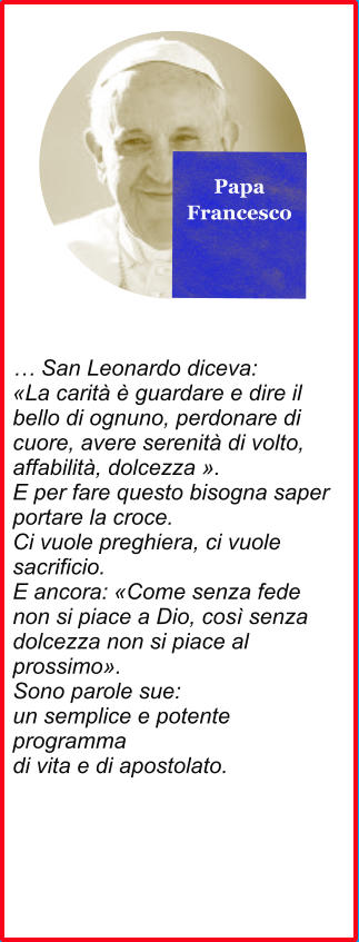 Papa Francesco  … San Leonardo diceva: «La carità è guardare e dire il bello di ognuno, perdonare di cuore, avere serenità di volto, affabilità, dolcezza ». E per fare questo bisogna saper portare la croce. Ci vuole preghiera, ci vuole sacrificio. E ancora: «Come senza fede non si piace a Dio, così senza dolcezza non si piace al prossimo». Sono parole sue: un semplice e potente programma di vita e di apostolato.
