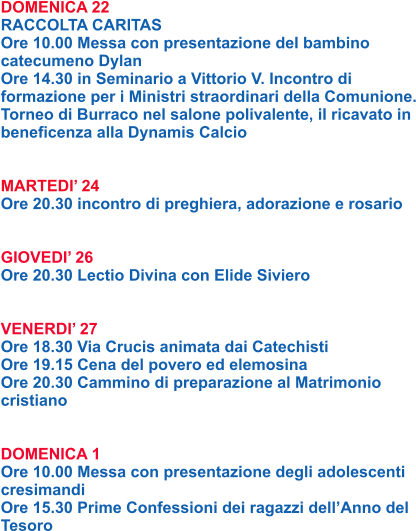DOMENICA 22 RACCOLTA CARITAS Ore 10.00 Messa con presentazione del bambino catecumeno Dylan Ore 14.30 in Seminario a Vittorio V. Incontro di formazione per i Ministri straordinari della Comunione. Torneo di Burraco nel salone polivalente, il ricavato in beneficenza alla Dynamis Calcio   MARTEDI’ 24 Ore 20.30 incontro di preghiera, adorazione e rosario   GIOVEDI’ 26 Ore 20.30 Lectio Divina con Elide Siviero   VENERDI’ 27 Ore 18.30 Via Crucis animata dai Catechisti Ore 19.15 Cena del povero ed elemosina Ore 20.30 Cammino di preparazione al Matrimonio cristiano   DOMENICA 1 Ore 10.00 Messa con presentazione degli adolescenti cresimandi Ore 15.30 Prime Confessioni dei ragazzi dell’Anno del Tesoro