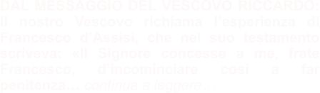 DAL MESSAGGIO DEL VESCOVO RICCARDO: il nostro Vescovo richiama l’esperienza di Francesco d’Assisi, che nel suo testamento scriveva: «Il Signore concesse a me, frate Francesco, d’incominciare così a far penitenza… continua a leggere…