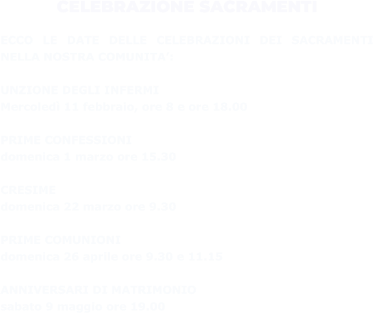 CELEBRAZIONE SACRAMENTI  ECCO LE DATE DELLE CELEBRAZIONI DEI SACRAMENTI NELLA NOSTRA COMUNITA’:  UNZIONE DEGLI INFERMI  Mercoledì 11 febbraio, ore 8 e ore 18.00  PRIME CONFESSIONI  domenica 1 marzo ore 15.30  CRESIME  domenica 22 marzo ore 9.30  PRIME COMUNIONI  domenica 26 aprile ore 9.30 e 11.15  ANNIVERSARI DI MATRIMONIO  sabato 9 maggio ore 19.00