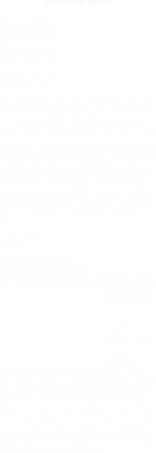 ORATORIO NEWS  MESE DI SAN GIUSEPPE: Le apparizioni di San Giuseppe Talune apparizioni sono state riconosciute in luoghi che sono diventati grandi santuari. 1) Apparizioni di Cotignac In Francia, a Cotignac, il 7 giugno 1660, verso l’una, un giovane pastore, Gaspard Ricard, pascola il suo gregge sul monte Bessillon. Il caldo è opprimente. Ha sete. Improvvisamente vede “un uomo al suo fianco”, che gli dice mostrandogli una roccia: «Io sono Giuseppe; toglila, e berrai». Gaspard dubitò, perché servivano almeno dieci uomini per sollevare quella pietra. L'apparizione ripeté il suo consiglio, il pastore obbedì e mosse la roccia senza difficoltà, e da lì sorprendentemente sgorgò una sorgente. Questa è l’unica apparizione riconosciuta dalla Chiesa di San Giuseppe apparso singolarmente e non accompagnato dalla Madonna. In seguito sul luogo venne costruito un santuario dedicato al santo, a cui migliaia di fedeli accorrono con fede per bere l'acqua miracolosa della sorgente. Il re di Francia Luigi XIV decretò che da quel momento la festa di San Giuseppe sarebbe stata giorno festivo in tutto il Paese. L'anno successivo, il 19 marzo 1661, il re consacrò la Francia a San Giuseppe. 2) Apparizioni di Kalisz In Polonia, a Kalisz, verso il 1670, un uomo, Stobienia, soffrendo molto per una brutta malattia e non avendo alcuna speranza, pregava Dio di lasciarlo morire. Si rivolse a San Giuseppe, patrono della buona morte. La notte seguente, un uomo venne da lui ed egli riconobbe in lui San Giuseppe. Questi disse al malato: «Tu guarirai quando farai dipingere un quadro della Sacra Famiglia con la scritta “Rivolgetevi a Giuseppe” e l’offrirai alla chiesa collegiale di Kalisz» . D’allora, i fedeli ricevono molte grazie e Kalisz è diventata un grande santuario. 3) Apparizioni di Knock In Irlanda, a Knock (vicino a Dublino), il 21 Agosto 1879, sotto gli occhi di 18 persone, la Santa Vergine appare, in piedi, vestita di bianco e con una corona d’oro. Sembra che preghi. L’accompagnano San Giuseppe e San Giovanni Evangelista “vestito da vescovo che predica”. I testimoni vedono anche un “altare” sul quale vi è un “agnello” dietro al quale è piantata una croce.  UNA PREGHIERA SEMPLICE DEL MURIALDO A SAN GIUSEPPE: O GIUSEPPE SCELTO DA DIO come sposo della Vergine Maria, educatore di Gesù, prega per noi e per la nostra famiglia: tu l’accogli, tu la proteggi, tu l’assisti per sempre. Amen.  DALL’ASSEMBLEA PARROCCHIALE riguardo alla MESSA DOMENICALE è emerso:  LUCI (cosa funziona) Ci si sente parte di una famiglia, perché c’è grande accoglienza. C’è partecipazione da parte di tutti, con senso reale di festa e gioia, vero annuncio di Resurrezione. C’è attrazione e spiritualità. Si sente la necessità di venire a Messa per portare tutta la propria vita a Gesù vivente. Piace molto la breve spiegazione prima delle letture o dei gesti del Sacerdote. E’ prezioso che alla Comunione vengano accolti tutti, anche per una preghiera e benedizione. FATICHE (cosa non funziona) La Messa delle 10,00 forse è troppo presto. Manca un po' di raccoglimento e silenzio dopo l’omelia e la Comunione. A volte le Celebrazioni dovrebbero essere nel pomeriggio per favorire gli anziani. Si potrebbe cantare di più insieme al coro che guida. Non sempre viene messa l’intenzione di pregare per situazioni importanti attuali in Italia e nel mondo. La proclamazione della Parola di Dio dovrebbe essere preparata di più dai lettori. Preparare meglio la raccolta delle offerte. Mancanza di un Gruppo Liturgico. A volte troppo movimento durante la celebrazione con conseguente disordine. PASSI POSSIBILI Più silenzio dopo l’omelia e la Comunione. Il Rosario prima della Messa termini un poco prima per permettere di preparare le ultime cose. Recitare la preghiera a S. Michele al termine della Messa e ipotizzare un tempo di Adorazione. Mettere dei cuscini per chi ha difficoltà a inginocchiarsi. Volontari per portare a Messa gli anziani che non possono camminare in autonomia. Fare catechesi sulla Messa per preparare meglio gli adulti alla partecipazione più consapevole. Mettere online la Messa delle 10,00 per chi non può partecipare. Maggiore preparazione da parte di chi legge. Stampare una parola, una frase del Vangelo da tenere e portare con sè, al termine della Messa. Sistemare i libretti dei canti. Curare la parte del canto anche durante i funerali.
