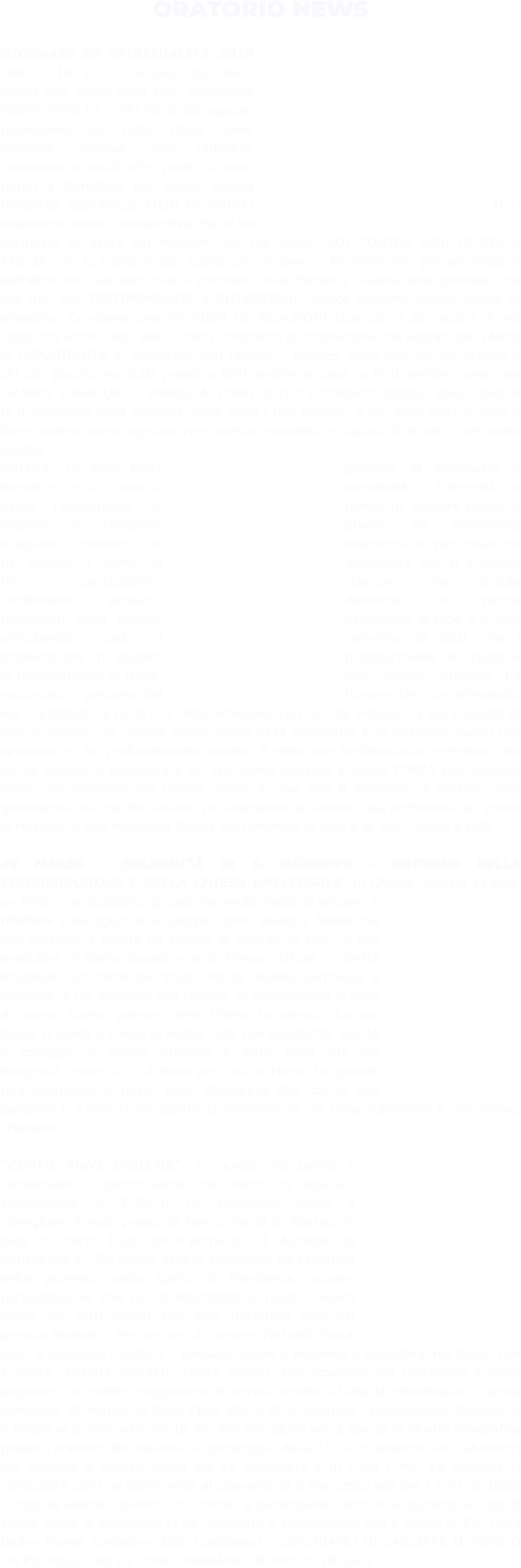 ORATORIO NEWS  GIORNATE DI SPIRITUALITÀ 2026 CARLO, 19 anni: C'è poco da dire... questi due giorni sono stati veramente PIENI! PIENI DI VITA! Più di 80 ragazzi, provenienti da tutta Italia come Ravenna, Padova, San Giuseppe Vesuviano e molti altri posti, si sono riuniti a Bardolino per vivere questa fantastica esperienza. PIENI DI SPUNTI Un’ esperienza molto introspettiva che ci ha permesso di avere dei momenti per noi stessi. NOI CONTRO NOI, FACCIA A FACCIA con la realtà e con quello che viviamo... Momenti che per un modo e nell'altro non riusciamo mai a prenderci nella frenetica routine della giornata, ma che qui, con TESTIMONIANZE e RIFLESSIONI, invece abbiamo potuto vivere al massimo. Ci voleva proprio! PIENI DI RELAZIONI Due giorni all'insegna di noi stessi ma anche degli altri... Tanti i momenti di condivisione ma soprattutto TANTE le OPPORTUNITÀ di conoscere altri ragazzi... Ragazzi come noi, chi più grande e chi più piccolo ma tutti pronti a farti sentire a casa, a farti sentire come una GRANDE E BEN UNITA FAMIGLIA! PIENI DI DIO I momenti migliori: quelli dove si fa il resoconto della giornata, dove affidi i tuoi pensieri a lui, dove trovi la pace e dove osservi come ognuno vive questo momento e capisci di trovarti nel posto giusto! CHIARA, 19 anni: Nelle giornate di spiritualità a Bardolino in un clima di semplicità e fraternità ho avuto l'opportunità di fermarmi, lasciare spazio al silenzio e riscoprire quanto sia importante ritagliarsi momenti di interiorità. In particolare mi ha colpito il clima di autenticità che si è creato tra i partecipanti: ciascuno ha potuto condividere pensieri, domande e piccoli frammenti della propria esperienza di fede e di vita arricchendo così il cammino di tutti. Tra i momenti che mi porterò maggiormente nel cuore è la testimonianza di Irene. Con grande sincerità ha raccontato il percorso del tumore che ha affrontato, ma soprattutto la forza e la determinazione con cui l'ha vissuta. La sua capacità di non arrendersi, di cercare senso anche nella sofferenza e di guardare avanti con speranza mi ha profondamente colpito. È stata una testimonianza semplice, che mi ha aiutato a considerare ciò che conta davvero e quale FORZA può nascere anche nei momenti più difficili. Torno a casa con il desiderio di portare nella quotidianità ciò che ho vissuto: più attenzione all'ascolto, più profondità nel vivere le relazioni e una rinnovata fiducia nel cammino di fede e di vita. Grazie a tutti.  19 MARZO - SOLENNITÀ DI S. GIUSEPPE – PATRONO DELLA CONGREGAZIONE E DELLA CHIESA UNIVERSALE. In Chiesa, giovedì all’alba, un folto e partecipativo gruppo ha avuto modo di pregare e riflettere sulla figura di Giuseppe, uomo giusto e fedele che con coraggio e umiltà ha accolto la volontà di Dio. Le lodi mattutine, il Santo Rosario e la S. Messa, diffuse in diretta mondiale dall’emittente “Radio Maria” hanno permesso a ciascuno di noi presente alla liturgia, di approfondire le virtù di questo Santo, patrono della Chiesa Universale. La sua figura ci invita a vivere la nostra fede con semplicità, umiltà e coraggio. A essere presenti e attivi nella vita dei bisognosi, come Lui lo è stato per Gesù e Maria. Un grande ringraziamento ai nostri padri Giuseppini che con la loro passione e il loro cuore aperto ci mostrano la via della solidarietà e dell’amore. (Pantaleo)  "CENTO ANNI INSIEME". In queste tre parole è condensato lo spirito scout che ancora ci lega all' associazione A.G.E.S.C.I. Lo scoutismo infatti a Conegliano è nato presso la Parrocchia di S. Martino in data 20 marzo 1926 con il nome di: “I Murialdini di Conegliano 1”. Da quella data lo scoutismo ha seminato nella gioventù quello spirito di fratellanza, azione, partecipazione che ha caratterizzato il nostro essere Scout per tutti questi 100 anni (interrotti solo dal periodo fascista). Per cercare di rivivere l'attività Scout oggi, è doveroso ricordare il passato, vivere il presente e proiettarsi nel futuro con il motto "ESTOTE PARATI", (state pronti). Nell'occasione del centenario è stato preparato un nutrito programma di attività aperto a tutta la cittadinanza. Questa domenica 22 marzo, in P.zza Cima alle 9,30 si svolgerà l'alzabandiera. Seguirà la S.Messa al Duomo alle ore 10,30. Alle ore 12,00 verrà aperta la Mostra fotografica presso l'oratorio dell'Assunta. Il pomeriggio dalle 14,30 ci saranno vari Laboratori per bambini e ragazzi lungo via XX settembre e in P.zza Cima. La giornata si concluderà con una Conferenza al Convento di S.Francesco alle ore 17,30 dal titolo "Scout in azione". Siamo tutti invitati a partecipare. Termino augurando a tutti di vivere come lo scoutismo ci ha insegnato a testimoniare con il motto di B.P. (lord Baden Powell fondatore dello scoutismo): "CERCHIAMO DI LASCIARE IL MONDO UN PO' MIGLIORE DI COME L'ABBIAMO TROVATO". (Bruno)