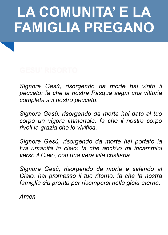 LA COMUNITA’ E LA FAMIGLIA PREGANO   GESU’ RISORTO  Signore Gesù, risorgendo da morte hai vinto il peccato: fa che la nostra Pasqua segni una vittoria completa sul nostro peccato.   Signore Gesù, risorgendo da morte hai dato al tuo corpo un vigore immortale: fa che il nostro corpo riveli la grazia che lo vivifica.   Signore Gesù, risorgendo da morte hai portato la tua umanità in cielo: fa che anch'io mi incammini verso il Cielo, con una vera vita cristiana.   Signore Gesù, risorgendo da morte e salendo al Cielo, hai promesso il tuo ritorno: fa che la nostra famiglia sia pronta per ricomporsi nella gioia eterna.   Amen