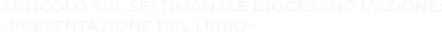 ARTICOLO SUL SETTIMANALE DIOCESANO L’AZIONE: «PRESENTAZIONE DEL LIBRO»