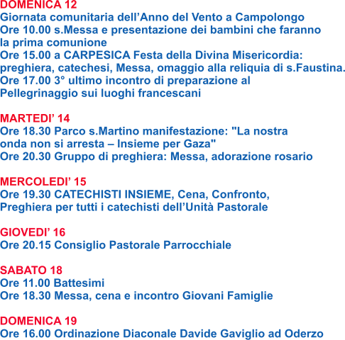 DOMENICA 12 Giornata comunitaria dell’Anno del Vento a Campolongo Ore 10.00 s.Messa e presentazione dei bambini che faranno la prima comunione Ore 15.00 a CARPESICA Festa della Divina Misericordia: preghiera, catechesi, Messa, omaggio alla reliquia di s.Faustina. Ore 17.00 3° ultimo incontro di preparazione al Pellegrinaggio sui luoghi francescani  MARTEDI’ 14 Ore 18.30 Parco s.Martino manifestazione: "La nostra onda non si arresta – Insieme per Gaza" Ore 20.30 Gruppo di preghiera: Messa, adorazione rosario  MERCOLEDI’ 15 Ore 19.30 CATECHISTI INSIEME, Cena, Confronto, Preghiera per tutti i catechisti dell’Unità Pastorale  GIOVEDI’ 16 Ore 20.15 Consiglio Pastorale Parrocchiale  SABATO 18 Ore 11.00 Battesimi Ore 18.30 Messa, cena e incontro Giovani Famiglie  DOMENICA 19 Ore 16.00 Ordinazione Diaconale Davide Gaviglio ad Oderzo