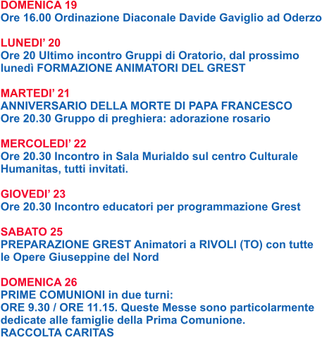 DOMENICA 19 Ore 16.00 Ordinazione Diaconale Davide Gaviglio ad Oderzo  LUNEDI’ 20 Ore 20 Ultimo incontro Gruppi di Oratorio, dal prossimo lunedì FORMAZIONE ANIMATORI DEL GREST  MARTEDI’ 21 ANNIVERSARIO DELLA MORTE DI PAPA FRANCESCO Ore 20.30 Gruppo di preghiera: adorazione rosario  MERCOLEDI’ 22 Ore 20.30 Incontro in Sala Murialdo sul centro Culturale Humanitas, tutti invitati.  GIOVEDI’ 23 Ore 20.30 Incontro educatori per programmazione Grest  SABATO 25 PREPARAZIONE GREST Animatori a RIVOLI (TO) con tutte le Opere Giuseppine del Nord  DOMENICA 26 PRIME COMUNIONI in due turni: ORE 9.30 / ORE 11.15. Queste Messe sono particolarmente dedicate alle famiglie della Prima Comunione. RACCOLTA CARITAS