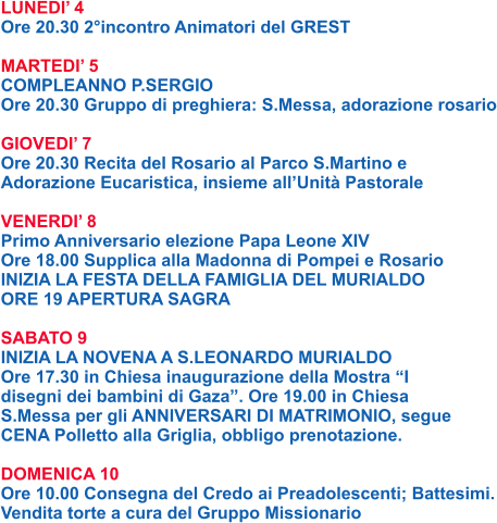 LUNEDI’ 4 Ore 20.30 2°incontro Animatori del GREST  MARTEDI’ 5 COMPLEANNO P.SERGIO Ore 20.30 Gruppo di preghiera: S.Messa, adorazione rosario  GIOVEDI’ 7 Ore 20.30 Recita del Rosario al Parco S.Martino e Adorazione Eucaristica, insieme all’Unità Pastorale  VENERDI’ 8 Primo Anniversario elezione Papa Leone XIV Ore 18.00 Supplica alla Madonna di Pompei e Rosario INIZIA LA FESTA DELLA FAMIGLIA DEL MURIALDO ORE 19 APERTURA SAGRA  SABATO 9 INIZIA LA NOVENA A S.LEONARDO MURIALDO Ore 17.30 in Chiesa inaugurazione della Mostra “I disegni dei bambini di Gaza”. Ore 19.00 in Chiesa S.Messa per gli ANNIVERSARI DI MATRIMONIO, segue CENA Polletto alla Griglia, obbligo prenotazione.  DOMENICA 10 Ore 10.00 Consegna del Credo ai Preadolescenti; Battesimi. Vendita torte a cura del Gruppo Missionario