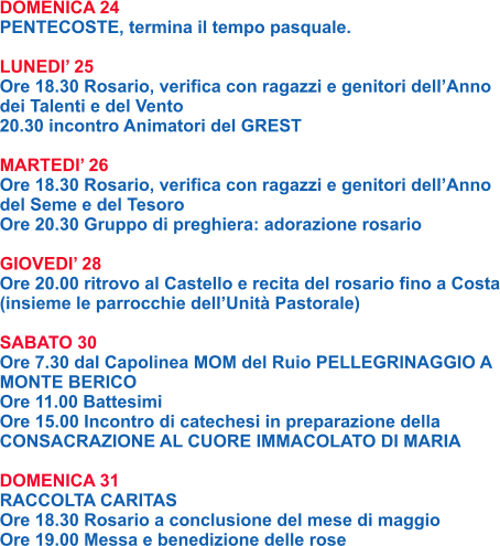 DOMENICA 24 PENTECOSTE, termina il tempo pasquale.  LUNEDI’ 25 Ore 18.30 Rosario, verifica con ragazzi e genitori dell’Anno dei Talenti e del Vento 20.30 incontro Animatori del GREST  MARTEDI’ 26 Ore 18.30 Rosario, verifica con ragazzi e genitori dell’Anno del Seme e del Tesoro Ore 20.30 Gruppo di preghiera: adorazione rosario  GIOVEDI’ 28 Ore 20.00 ritrovo al Castello e recita del rosario fino a Costa (insieme le parrocchie dell’Unità Pastorale)  SABATO 30 Ore 7.30 dal Capolinea MOM del Ruio PELLEGRINAGGIO A MONTE BERICO Ore 11.00 Battesimi Ore 15.00 Incontro di catechesi in preparazione della CONSACRAZIONE AL CUORE IMMACOLATO DI MARIA  DOMENICA 31 RACCOLTA CARITAS Ore 18.30 Rosario a conclusione del mese di maggio Ore 19.00 Messa e benedizione delle rose