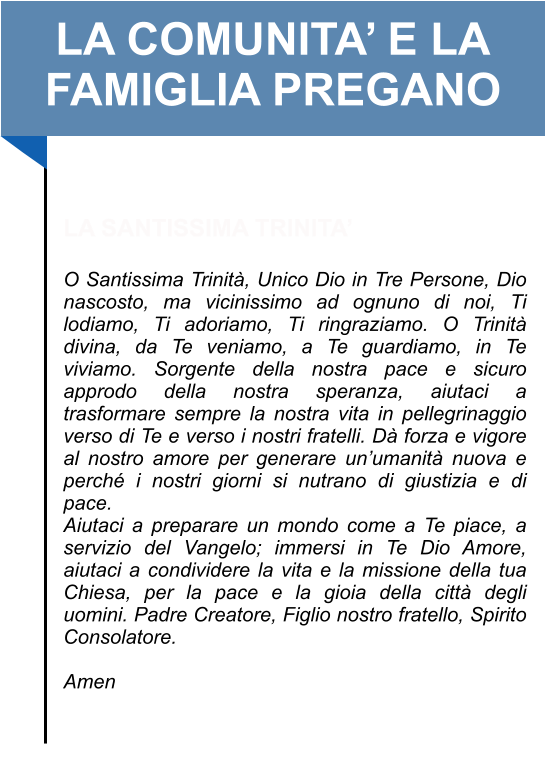 LA COMUNITA’ E LA FAMIGLIA PREGANO   LA SANTISSIMA TRINITA’  O Santissima Trinità, Unico Dio in Tre Persone, Dio nascosto, ma vicinissimo ad ognuno di noi, Ti lodiamo, Ti adoriamo, Ti ringraziamo. O Trinità divina, da Te veniamo, a Te guardiamo, in Te viviamo. Sorgente della nostra pace e sicuro approdo della nostra speranza, aiutaci a trasformare sempre la nostra vita in pellegrinaggio verso di Te e verso i nostri fratelli. Dà forza e vigore al nostro amore per generare un’umanità nuova e perché i nostri giorni si nutrano di giustizia e di pace. Aiutaci a preparare un mondo come a Te piace, a servizio del Vangelo; immersi in Te Dio Amore, aiutaci a condividere la vita e la missione della tua Chiesa, per la pace e la gioia della città degli uomini. Padre Creatore, Figlio nostro fratello, Spirito Consolatore.   Amen