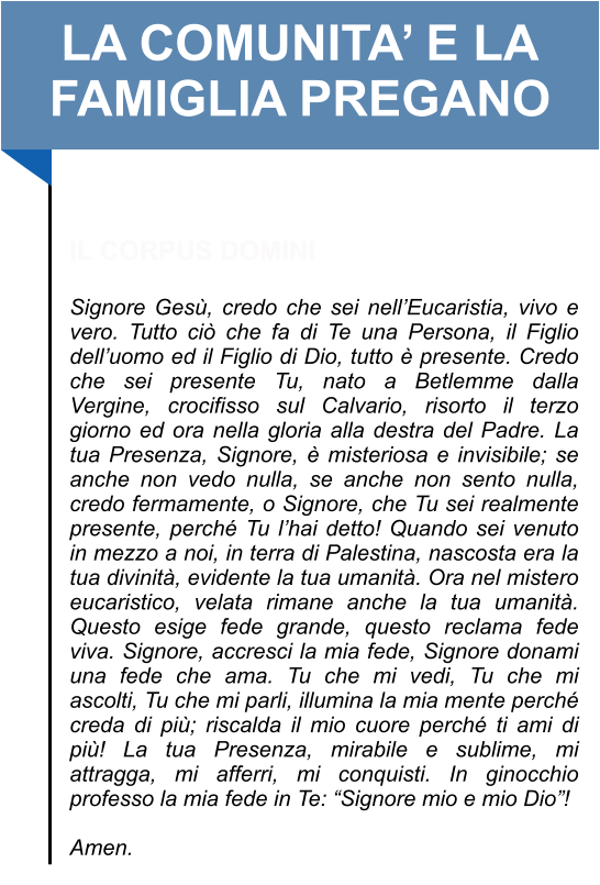 LA COMUNITA’ E LA FAMIGLIA PREGANO   IL CORPUS DOMINI  Signore Gesù, credo che sei nell’Eucaristia, vivo e vero. Tutto ciò che fa di Te una Persona, il Figlio dell’uomo ed il Figlio di Dio, tutto è presente. Credo che sei presente Tu, nato a Betlemme dalla Vergine, crocifisso sul Calvario, risorto il terzo giorno ed ora nella gloria alla destra del Padre. La tua Presenza, Signore, è misteriosa e invisibile; se anche non vedo nulla, se anche non sento nulla, credo fermamente, o Signore, che Tu sei realmente presente, perché Tu l’hai detto! Quando sei venuto in mezzo a noi, in terra di Palestina, nascosta era la tua divinità, evidente la tua umanità. Ora nel mistero eucaristico, velata rimane anche la tua umanità. Questo esige fede grande, questo reclama fede viva. Signore, accresci la mia fede, Signore donami una fede che ama. Tu che mi vedi, Tu che mi ascolti, Tu che mi parli, illumina la mia mente perché creda di più; riscalda il mio cuore perché ti ami di più! La tua Presenza, mirabile e sublime, mi attragga, mi afferri, mi conquisti. In ginocchio professo la mia fede in Te: “Signore mio e mio Dio”!   Amen.