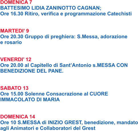 DOMENICA 7 BATTESIMO LIDIA ZANINOTTO CAGNAN; Ore 16.30 Ritiro, verifica e programmazione Catechisti   MARTEDI’ 9 Ore 20.30 Gruppo di preghiera: S.Messa, adorazione e rosario   VENERDI’ 12 Ore 20.00 al Capitello di Sant’Antonio s.MESSA CON BENEDIZIONE DEL PANE.   SABATO 13 Ore 15.00 Solenne Consacrazione al CUORE  IMMACOLATO DI MARIA   DOMENICA 14 Ore 10 S.MESSA di INIZIO GREST, benedizione, mandato agli Animatori e Collaboratori del Grest