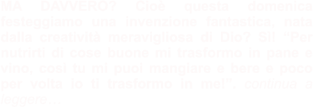 MA DAVVERO? Cioè questa domenica festeggiamo una invenzione fantastica, nata dalla creatività meravigliosa di Dio? Sì! “Per nutrirti di cose buone mi trasformo in pane e vino, così tu mi puoi mangiare e bere e poco per volta io ti trasformo in me!”. continua a leggere…