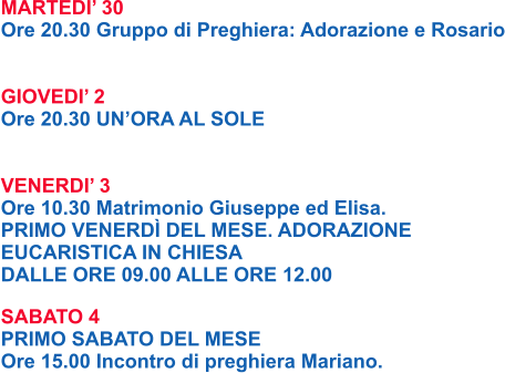 MARTEDI’ 30 Ore 20.30 Gruppo di Preghiera: Adorazione e Rosario   GIOVEDI’ 2 Ore 20.30 UN’ORA AL SOLE   VENERDI’ 3 Ore 10.30 Matrimonio Giuseppe ed Elisa. PRIMO VENERDÌ DEL MESE. ADORAZIONE  EUCARISTICA IN CHIESA  DALLE ORE 09.00 ALLE ORE 12.00  SABATO 4 PRIMO SABATO DEL MESE  Ore 15.00 Incontro di preghiera Mariano.