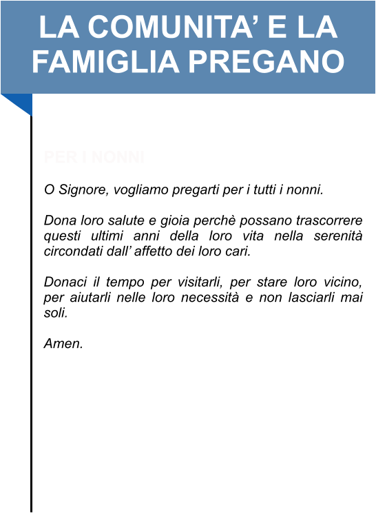 LA COMUNITA’ E LA FAMIGLIA PREGANO   PER I NONNI   O Signore, vogliamo pregarti per i tutti i nonni.   Dona loro salute e gioia perchè possano trascorrere questi ultimi anni della loro vita nella serenità circondati dall’ affetto dei loro cari.   Donaci il tempo per visitarli, per stare loro vicino, per aiutarli nelle loro necessità e non lasciarli mai soli.   Amen.