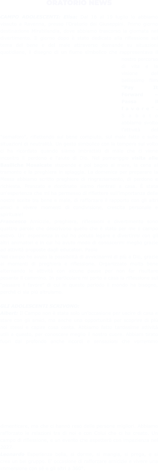 ORATORIO NEWS  CAMPO ADOLESCENTI: Elisa: Dal 16 al 19 luglio lo abbiamo vissuto a Ravenna, presso l’Oratorio dei Giuseppini. Primo giorno destinazione Mirabilandia, dove abbiamo trascorso la giornata nel divertimento. Il giorno dopo è stato dedicato alla riflessione sul tema del bene e del male attraverso domande su situazioni quotidiane, il disegno di un fiume simbolico che rappresentava il nostro percorso di vita e la visione del bellissimo film “Pay It Forward – Passa il favore”. Sabato abbiamo svolto l'attività del "semaforo", riflettendo sul bene compiuto, sul male fatto e sulle situazioni di neutralità. Un gesto simbolico con la tempera sul volto ci ha ricordato quando siamo imbrattati di male che ci viene incontro il perdono e l'aiuto di Dio. Nel pomeriggio visita alle Basiliche Mosaicate stupende e poi bagno al mare, la cena al tramonto e la preghiera in spiaggia. La domenica per preparare la Messa abbiamo scritto preghiere di ringraziamento, di perdono e richiesta. Pranzato e riordinato siamo rientrati a casa. È stata un'esperienza che mi ha permesso di riflettere sull’importanza delle nostre scelte tra bene e male, di rafforzare il rapporto con gli altri amici e vivere momenti di condivisione, crescita personale e spirituale!  Francesco Amicizie, preghiera, riflessioni e divertimento sono quattro parole che descrivono quello che è stato per me il campo estivo. Un' esperienza in cui ho potuto legare e divertirmi con gli altri animatori e in cui ho avuto modo di conoscermi meglio grazie ad attività proposte dagli educatori. Paolo  Nel campo ho avuto la possibilità di avvicinarmi di più a Dio, grazie ai momenti di preghiera e riflessione. Organizzato molto bene alternando le attività con alcune pause per non far risultare pesante il cammino. In particolare mi porto a casa la riflessione sul “passare il favore” di cui in questo periodo il mondo ha bisogno, perché ci sia più altruismo.  GLI ADOLESCENTI SCRIVONO:  Albert: Il Campo non è stata solo un'occasione per uscire di casa e stare con gli amici, ma anche una opportunità per scoprire di più noi stessi e capire cosa conta. Abbiamo fatto tantissime attività utili a questo, per conoscere meglio il nostro cuore. Abbiam tirato fuori dal profondo anche ricordi e sensazioni che vorremmo dimenticare, ma che ci hanno reso delle persone migliori. Abbiamo rafforzato le relazioni tra di noi e con Colui che ci ha creato. Un campo di riflessione, e un evento che aspetterò con impazienza nel 2027.  Leonardo Esperienza bella, si dorme, si mangia, si prega, e si crea un bel gruppo. E’ occasione di rafforzare amicizie e vivere una immersione con sé e gli altri a 360°.