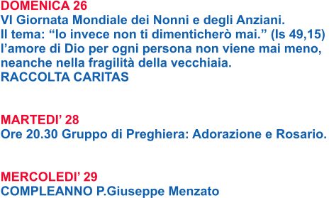 DOMENICA 26 VI Giornata Mondiale dei Nonni e degli Anziani.  Il tema: “Io invece non ti dimenticherò mai.” (Is 49,15)  l’amore di Dio per ogni persona non viene mai meno,  neanche nella fragilità della vecchiaia.  RACCOLTA CARITAS   MARTEDI’ 28 Ore 20.30 Gruppo di Preghiera: Adorazione e Rosario.   MERCOLEDI’ 29 COMPLEANNO P.Giuseppe Menzato