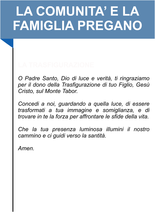 LA COMUNITA’ E LA FAMIGLIA PREGANO   LA TRASFIGURAZIONE   O Padre Santo, Dio di luce e verità, ti ringraziamo per il dono della Trasfigurazione di tuo Figlio, Gesù Cristo, sul Monte Tabor.   Concedi a noi, guardando a quella luce, di essere trasformati a tua immagine e somiglianza, e di trovare in te la forza per affrontare le sfide della vita.   Che la tua presenza luminosa illumini il nostro cammino e ci guidi verso la santità.   Amen.