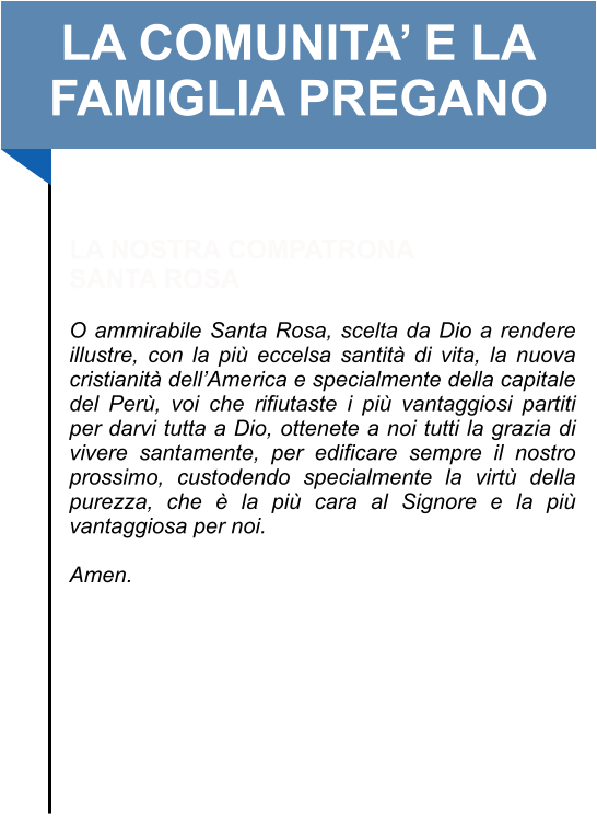 LA COMUNITA’ E LA FAMIGLIA PREGANO   LA NOSTRA COMPATRONA SANTA ROSA   O ammirabile Santa Rosa, scelta da Dio a rendere illustre, con la più eccelsa santità di vita, la nuova cristianità dell’America e specialmente della capitale del Perù, voi che rifiutaste i più vantaggiosi partiti per darvi tutta a Dio, ottenete a noi tutti la grazia di vivere santamente, per edificare sempre il nostro prossimo, custodendo specialmente la virtù della purezza, che è la più cara al Signore e la più vantaggiosa per noi.   Amen.
