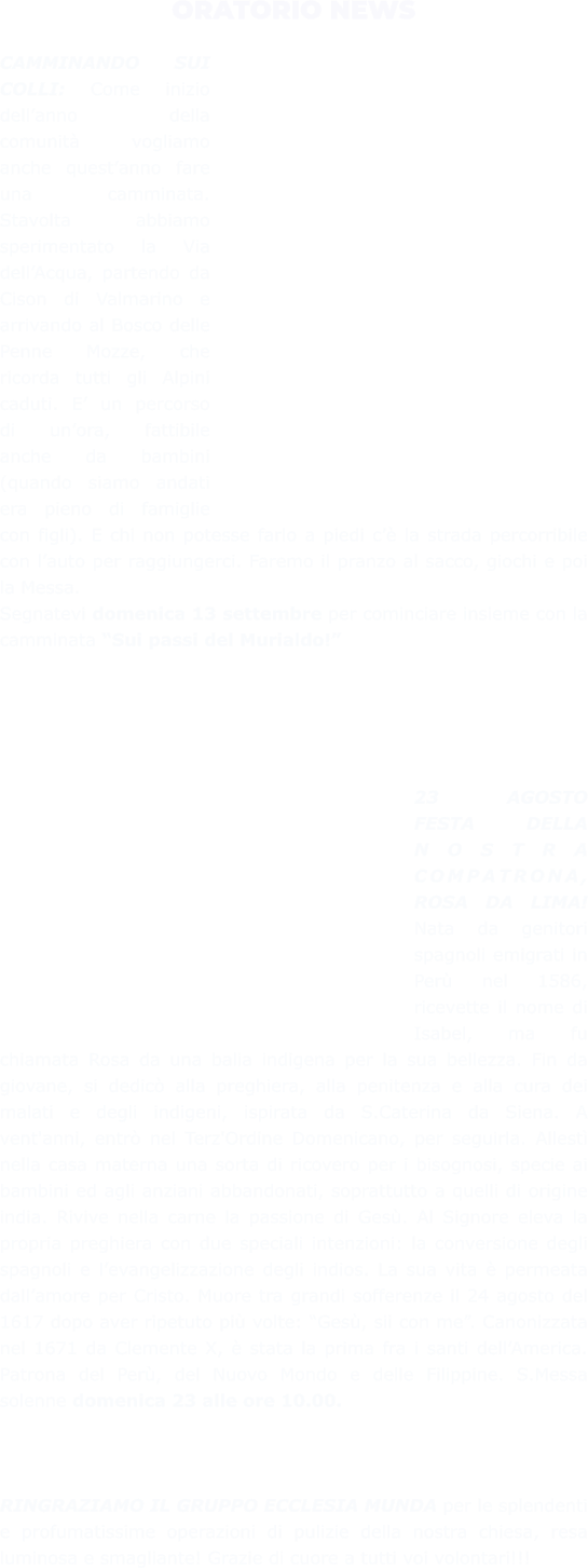 ORATORIO NEWS  CAMMINANDO SUI COLLI: Come inizio dell’anno della comunità vogliamo anche quest’anno fare una camminata. Stavolta abbiamo sperimentato la Via dell’Acqua, partendo da Cison di Valmarino e arrivando al Bosco delle Penne Mozze, che ricorda tutti gli Alpini caduti. E’ un percorso di un’ora, fattibile anche da bambini (quando siamo andati era pieno di famiglie con figli). E chi non potesse farlo a piedi c’è la strada percorribile con l’auto per raggiungerci. Faremo il pranzo al sacco, giochi e poi la Messa. Segnatevi domenica 13 settembre per cominciare insieme con la camminata “Sui passi del Murialdo!”      23 AGOSTO FESTA DELLA NOSTRA COMPATRONA, ROSA DA LIMA! Nata da genitori spagnoli emigrati in Perù nel 1586, ricevette il nome di Isabel, ma fu chiamata Rosa da una balia indigena per la sua bellezza. Fin da giovane, si dedicò alla preghiera, alla penitenza e alla cura dei malati e degli indigeni, ispirata da S.Caterina da Siena. A vent'anni, entrò nel Terz'Ordine Domenicano, per seguirla. Allestì nella casa materna una sorta di ricovero per i bisognosi, specie ai bambini ed agli anziani abbandonati, soprattutto a quelli di origine india. Rivive nella carne la passione di Gesù. Al Signore eleva la propria preghiera con due speciali intenzioni: la conversione degli spagnoli e l’evangelizzazione degli indios. La sua vita è permeata dall’amore per Cristo. Muore tra grandi sofferenze il 24 agosto del 1617 dopo aver ripetuto più volte: “Gesù, sii con me”. Canonizzata nel 1671 da Clemente X, è stata la prima fra i santi dell’America. Patrona del Perù, del Nuovo Mondo e delle Filippine. S.Messa solenne domenica 23 alle ore 10.00.    RINGRAZIAMO IL GRUPPO ECCLESIA MUNDA per le splendenti e profumatissime operazioni di pulizie della nostra chiesa, resa luminosa e smagliante! Grazie di cuore a tutti voi volontari!!!