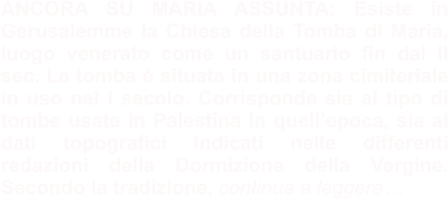 ANCORA SU MARIA ASSUNTA: Esiste in Gerusalemme la Chiesa della Tomba di Maria, luogo venerato come un santuario fin dal II sec. La tomba è situata in una zona cimiteriale in uso nel I secolo. Corrisponde sia al tipo di tombe usate in Palestina in quell’epoca, sia ai dati topografici indicati nelle differenti redazioni della Dormizione della Vergine. Secondo la tradizione, continua a leggere…