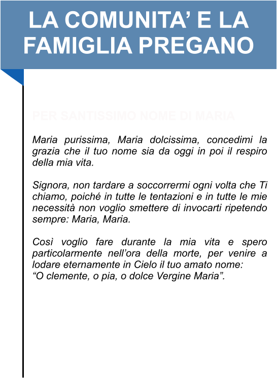 LA COMUNITA’ E LA FAMIGLIA PREGANO   PER SANTISSIMO NOME DI MARIA   Maria purissima, Maria dolcissima, concedimi la grazia che il tuo nome sia da oggi in poi il respiro della mia vita.   Signora, non tardare a soccorrermi ogni volta che Ti chiamo, poiché in tutte le tentazioni e in tutte le mie necessità non voglio smettere di invocarti ripetendo sempre: Maria, Maria.   Così voglio fare durante la mia vita e spero particolarmente nell’ora della morte, per venire a lodare eternamente in Cielo il tuo amato nome: “O clemente, o pia, o dolce Vergine Maria”.