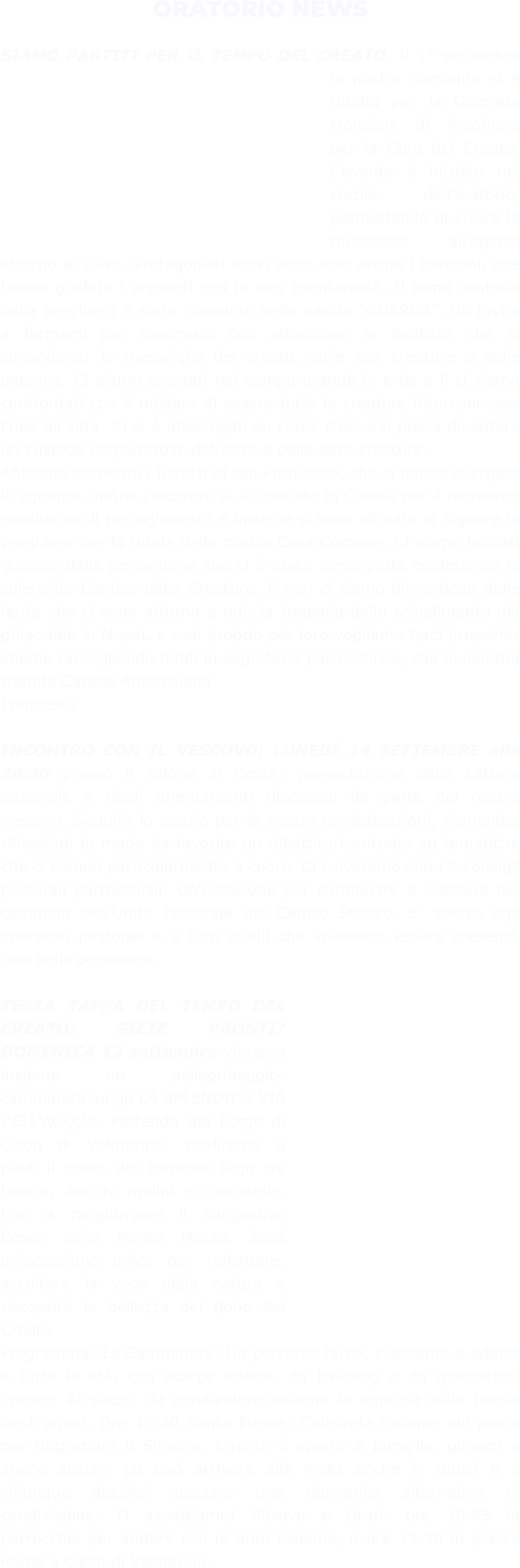 ORATORIO NEWS  SIAMO PARTITI PER IL TEMPO DEL CREATO. Il 1° settembre la nostra comunità si è riunita per la Giornata Mondiale di Preghiera per la Cura del Creato. L’evento è iniziato nel cortile dell’oratorio, permettendo di vivere la riflessione all’aperto attorno all’Ulivo. Protagonisti attivi sono stati anche i bambini, che hanno guidato i presenti con la loro spontaneità. Il tema centrale della preghiera è stato riassunto nella parola "GUARDA". Un invito a fermarsi per osservare con attenzione le bellezze che ci circondano: le meraviglie del creato, sulle sue creature e sulle persone. Ci siamo spostati nel campo grande in erba e lì ci siamo confrontati con il mistero di essere tutte le creature interconnesse l’una all’altra. Ci si è interrogati su come ciascuno possa diventare un custode responsabile dell’altro e delle altre creature. Abbiamo ascoltato i fioretti di san Francesco, che ci hanno allargato lo sguardo. Infine l'incontro si è spostato in Chiesa per il momento conclusivo di raccoglimento e insieme si sono affidate al Signore le preghiere per la tutela della nostra Casa Comune. Ci siamo lasciati guidare dalla pergamena che ci è stata consegnata contenente lo splendido Cantico delle Creature. E non ci siamo dimenticati delle ferite che ci sono attorno a noi: la tragedia dello scioglimento del ghiacciaio in Nepal…e così proprio per loro vogliamo farci prossimi: stiamo raccogliendo fondi in segreteria parrocchiale, che invieremo tramite Caritas Ambrosiana. Francesca  INCONTRO CON IL VESCOVO: LUNEDÌ 14 SETTEMBRE alle 20.30 presso il salone di Costa: presentazione della Lettera pastorale e degli orientamenti diocesani da parte del nostro vescovo. Seguirà lo spazio per le nostre considerazioni, domande, riflessioni in modo da favorire un dibattito/confronto su tematiche che ci stanno particolarmente a cuore. Ci troveremo con i 4 consigli pastorali parrocchiali. Un'occasione per continuare a crescere nel cammino dell'Unità Pastorale del Centro Storico. E’ aperto agli operatori pastorali e a tutti quelli che volessero essere presenti. Una bella occasione.  TERZA TAPPA DEL TEMPO DEL CREATO: SIETE PRONTI? DOMENICA 13 settembre vivremo insieme un pellegrinaggio-camminata lungo LA SPLENDIDA VIA DELL'ACQUA. Partendo dal borgo di Cison di Valmarino, risaliremo a piedi il corso del torrente Rujo tra boschi, antichi mulini e cascatelle, fino a raggiungere il suggestivo Bosco delle Penne Mozze. Sarà un'occasione unica per rallentare, ascoltare la voce della natura e riscoprire la bellezza del dono del Creato.  Programma: La Camminata: Un percorso facile, rilassante e adatto a tutte le età, con scarpe adatte, da trekking o da ginnastica. Pranzo: Al sacco, da condividere insieme in amicizia sulle tavole degli alpini. Ore 15.30 Santa Messa: Celebrata insieme sul posto per ringraziare il Signore. L'invito è aperto a famiglie, giovani e anche anziani (si può arrivare alla meta anche in auto) e a chiunque desideri passare una domenica alternativa di condivisione. Ti aspettiamo! Ritrovo e Orari: ore 10.45 in parrocchia per andare con le auto insieme, o ore 11.30 in piazza Roma a Cison di Valmarino.