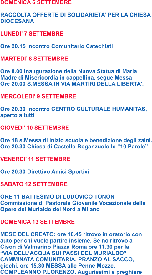 DOMENICA 6 SETTEMBRE  RACCOLTA OFFERTE DI SOLIDARIETA’ PER LA CHIESA DIOCESANA  LUNEDI’ 7 SETTEMBRE  Ore 20.15 Incontro Comunitario Catechisti  MARTEDI’ 8 SETTEMBRE  Ore 8.00 Inaugurazione della Nuova Statua di Maria  Madre di Misericordia in cappellina, segue Messa Ore 20.00 S.MESSA IN VIA MARTIRI DELLA LIBERTA’.  MERCOLEDI’ 9 SETTEMBRE  Ore 20.30 Incontro CENTRO CULTURALE HUMANITAS, aperto a tutti  GIOVEDI’ 10 SETTEMBRE  Ore 18 s.Messa di inizio scuola e benedizione degli zaini. Ore 20.30 Chiesa di Castello Roganzuolo le “10 Parole”  VENERDI’ 11 SETTEMBRE  Ore 20.30 Direttivo Amici Sportivi  SABATO 12 SETTEMBRE  ORE 11 BATTESIMO DI LUDOVICO TONON Commissione di Pastorale Giovanile Vocazionale delle Opere del Murialdo del Nord a Milano  DOMENICA 13 SETTEMBRE  MESE DEL CREATO: ore 10.45 ritrovo in oratorio con  auto per chi vuole partire insieme. Se no ritrovo a  Cison di Valmarino Piazza Roma ore 11.30 per la  “VIA DELL’ACQUA SUI PASSI DEL MURIALDO”  CAMMINATA COMUNITARIA, PRANZO AL SACCO,  giochi, ore 15.30 MESSA alle Penne Mozze. COMPLEANNO P.LORENZO. Augurissimi e preghiere