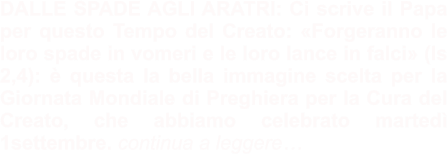 DALLE SPADE AGLI ARATRI: Ci scrive il Papa per questo Tempo del Creato: «Forgeranno le loro spade in vomeri e le loro lance in falci» (Is 2,4): è questa la bella immagine scelta per la Giornata Mondiale di Preghiera per la Cura del Creato, che abbiamo celebrato martedì 1settembre. continua a leggere…