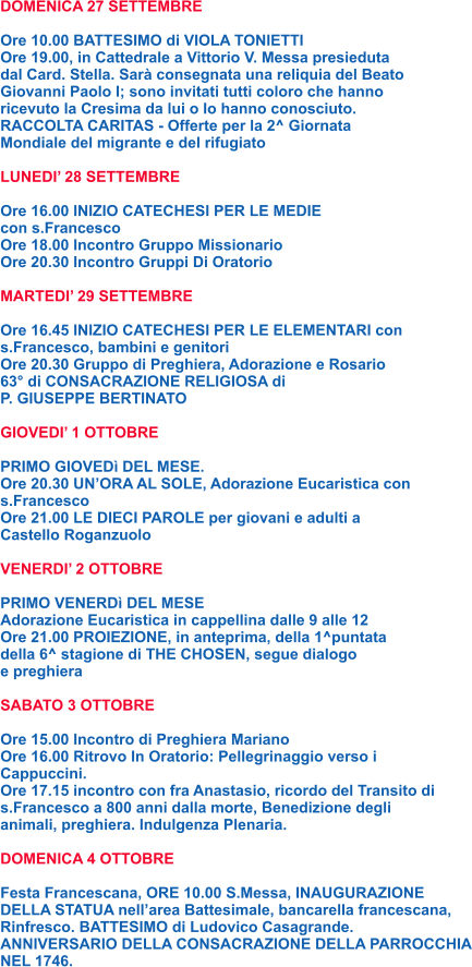 DOMENICA 27 SETTEMBRE  Ore 10.00 BATTESIMO di VIOLA TONIETTI Ore 19.00, in Cattedrale a Vittorio V. Messa presieduta  dal Card. Stella. Sarà consegnata una reliquia del Beato  Giovanni Paolo I; sono invitati tutti coloro che hanno  ricevuto la Cresima da lui o lo hanno conosciuto. RACCOLTA CARITAS - Offerte per la 2^ Giornata  Mondiale del migrante e del rifugiato  LUNEDI’ 28 SETTEMBRE  Ore 16.00 INIZIO CATECHESI PER LE MEDIE  con s.Francesco Ore 18.00 Incontro Gruppo Missionario Ore 20.30 Incontro Gruppi Di Oratorio  MARTEDI’ 29 SETTEMBRE  Ore 16.45 INIZIO CATECHESI PER LE ELEMENTARI con s.Francesco, bambini e genitori Ore 20.30 Gruppo di Preghiera, Adorazione e Rosario 63° di CONSACRAZIONE RELIGIOSA di  P. GIUSEPPE BERTINATO  GIOVEDI’ 1 OTTOBRE  PRIMO GIOVEDì DEL MESE. Ore 20.30 UN’ORA AL SOLE, Adorazione Eucaristica con s.Francesco Ore 21.00 LE DIECI PAROLE per giovani e adulti a  Castello Roganzuolo  VENERDI’ 2 OTTOBRE  PRIMO VENERDì DEL MESE Adorazione Eucaristica in cappellina dalle 9 alle 12 Ore 21.00 PROIEZIONE, in anteprima, della 1^puntata  della 6^ stagione di THE CHOSEN, segue dialogo e preghiera  SABATO 3 OTTOBRE  Ore 15.00 Incontro di Preghiera Mariano Ore 16.00 Ritrovo In Oratorio: Pellegrinaggio verso i Cappuccini. Ore 17.15 incontro con fra Anastasio, ricordo del Transito di s.Francesco a 800 anni dalla morte, Benedizione degli animali, preghiera. Indulgenza Plenaria.  DOMENICA 4 OTTOBRE  Festa Francescana, ORE 10.00 S.Messa, INAUGURAZIONE DELLA STATUA nell’area Battesimale, bancarella francescana, Rinfresco. BATTESIMO di Ludovico Casagrande. ANNIVERSARIO DELLA CONSACRAZIONE DELLA PARROCCHIA NEL 1746.