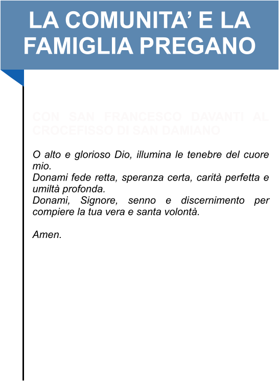 LA COMUNITA’ E LA FAMIGLIA PREGANO   CON SAN FRANCESCO DAVANTI AL CROCEFISSO DI SAN DAMIANO   O alto e glorioso Dio, illumina le tenebre del cuore mio. Donami fede retta, speranza certa, carità perfetta e umiltà profonda.  Donami, Signore, senno e discernimento per compiere la tua vera e santa volontà.   Amen.