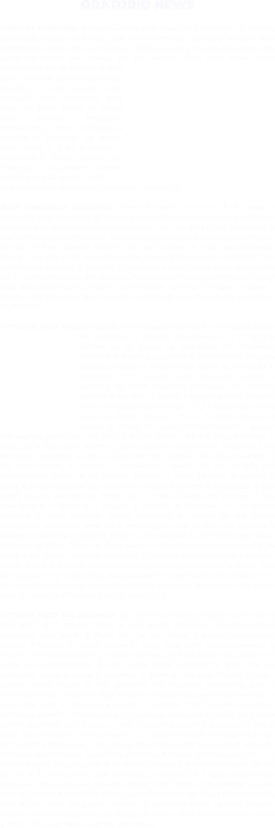 ORATORIO NEWS  FESTA DI APERTURA: Sabato scorso c'è stata l'apertura dell'Oratorio. E' stato un pomeriggio dedicato alla cura della nostra comunità: ci siamo occupati della sistemazione fisica degli spazi comuni: dalla potatura e rinvaso delle piante alla pulizia dei banchi della chiesa, per poi prenderci Cura della nostra Anima partecipando alla Messa dove è stato dato il mandato alle varie figure che prestano il loro servizio nella comunità. Alla conclusione della Messa ci siamo trovati in salone dove abbiamo festeggiato condividendo la cena e ballando! La giornata è trascorsa tra lavoro, aiuto, risate e ci ha permesso di comprendere, come indicava San Francesco, di cui abbiamo ricordato gli 800 anni dalla morte, che la cura del Creato e dell'Anima ci avvicinano a Dio! ELISA  SUOR GABRIELLA BARBIERI. Venerdì 9 ottobre, alle ore 17.30, presso il Monastero delle Visitandine di Treviso, il nostro Parroco celebrerà una S.Messa per festeggiare un anniversario davvero speciale: i 75 anni dalla Prima Comunione di una nostra storica parrocchiana, celebrata proprio qui nella chiesa di San Martino. Si tratta di Suor Gabriella Barbieri, che molti decenni fa, negli anni Cinquanta, viveva in via Filzi e che, successivamente, scelse la strada della CLAUSURA. Suor Gabriella ha espresso il desiderio di condividere questo importante anniversario con i vecchi parrocchiani che, come lei, frequentavano la nostra comunità in quegli anni. Sarà un’occasione semplice e preziosa per ritrovarsi, ricordare il passato e riportare alla memoria i tanti momenti vissuti tra le mura della nostra parrocchia. FRANCESCA  OTTOBRE, MESE MISSIONARIO: noi del Gruppo Missionario siamo già in attività per organizzare i prossimi appuntamenti:- Il 17 ottobre insieme ad un gruppo di adolescenti del Movimento Salesiano di Mestre prepareremo e abbelliremo le torte che saranno vendute al termine delle Messe di sabato 17 e domenica 18. Il ricavato verrà distribuito secondo le necessità dei nostri Missionari giuseppini. Chi desidera contribuire con torte e biscotti è sempre gradito! Portatele sabato 17 mattina o pomeriggio. - il 5 e 6 dicembre ci sarà il mercatino dell’Immacolata. - il 6 e 7 febbraio faremo la vendita di crostoli per aiutare economicamente i giovani che vogliono partecipare alla GMG a Seul in Corea. - l’8 e 9 maggio vendita di torte per la festa della mamma. Queste iniziative servono per sostenere e far conoscere i progetti e le opere di tanti Sacerdoti, religiosi e laici che conosciamo e che hanno deciso di mettere a disposizione i talenti che Dio ha dato loro gratuitamente per chi è nel bisogno. Insieme ai nostri Sacerdoti giuseppini di Africa e India ricordiamo suor Marianna che opera da anni in Sud Sudan e una nostra giovane parrocchiana, Maria, che ha scelto di vivere per un anno in una casa-famiglia di bambine e ragazze a Medellin in Colombia, in una piccola comunità di suore salesiane. Questa Parrocchia da sempre ha una grande sensibilità e generosità verso chi è nel bisogno e non ha mai fatto mancare il sostegno economico e spirituale anche in situazioni difficili nel mondo come Gaza, l’alluvione in Nepal, l’aiuto in Terra Santa e anche l’attenzione verso realtà più vicine a noi come i carcerati o persone in difficoltà della Parrocchia e dintorni. Madre Teresa di Calcutta, Patrona del nostro Gruppo Missionario ha detto: “Non tutti possiamo fare grandi cose, ma possiamo fare piccole cose con grande amore” ed è proprio quello che la nostra Parrocchia ha fatto e sta facendo con tanti piccoli gesti che fanno la differenza. GRAZIE! GABRIELLA   OTTOBRE MESE DEL ROSARIO: Un milione di bambini prega il Rosario per la Pace dall’1 al 7 ottobre. Come è nata questa iniziativa? L’iniziativa prende ispirazione dalle parole di Padre Pio: “Se un milione di bambini pregheranno insieme il Rosario, il mondo cambierà”. Anno dopo anno, questa promessa si rnnova, coinvolgendo milioni di bambini da ogni parte del mondo. Lo scorso anno grazie alla partecipazione di oltre 3.470 realtà cattoliche in Italia, tra cui parrocchie, scuole e gruppi di preghiera, e anche noi dei santi Martino e Rosa, i bambini hanno rivolto le loro preghiere alla Madonna, implorando pace e riconciliazione per il mondo. Oggi il Rosario diventa una supplica concreta per il dono della pace. La Madonna a Fatima ci ha detto: “Con il rosario si possono fermare le guerre!”. Il rosario non è una semplice ripetizione di parole, ma è come fare un esorcismo su noi stessi, è una preghiera biblica che ci ricorda la vita di Gesù. Ogni Ave Maria, recitata insieme, è un filo invisibile che intreccia tutti i cuori dei bambini e degli adulti in una grande rete di fede sotto lo sguardo di Maria che intercede potentemente. Quest’anno l’iniziativa è iniziata da Papa Leone che il 1 ottobre insieme ad un migliaio di bambini ha pregato il Rosario in Vaticano alle ore 17. Poi il 7 ottobre festa della Madonna del Rosario c'è il cuore dell’iniziativa promossa dalla Fondazione Pontificia AIUTO ALLA CHIESA CHE SOFFRE: pregare tutte le 24 ore il rosario nelle diverse parti del mondo. Per l'Italia l'orario stabilito sono le ore 19.00. Per questo invitiamo la parrocchia intera, bambini, famiglie, anziani a radunarsi in Chiesa per pregare il rosario...NON MANCARE! E poi tutti i giorni c’è il rosario mezz’ora prima della Messa.