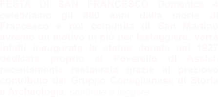 FESTA DI SAN FRANCESCO Domenica 4 celebriamo gli 800 anni dalla morte di Francesco e noi comunità di San Martino avremo un motivo in più per festeggiare: verrà infatti inaugurata la statua donata nel 1927 dedicata proprio al Poverello di Assisi, recentemente restaurata grazie al prezioso contributo del Gruppo Coneglianese di Storia e Archeologia. continua a leggere…