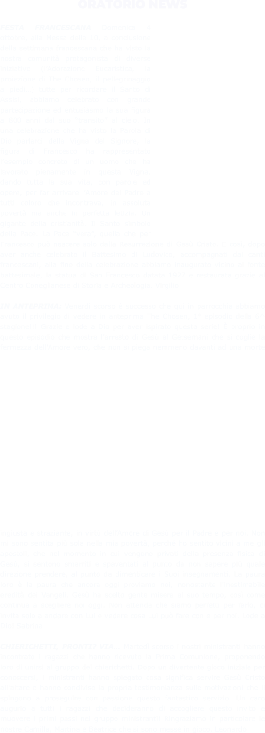 ORATORIO NEWS  FESTA FRANCESCANA Domenica 4 ottobre, alla Messa delle 10, a conclusione della settimana francescana che ha visto la nostra comunità protagonista di diverse iniziative (l’Adorazione Eucaristica, la proiezione di The Chosen, il pellegrinaggio a piedi…) tutte per ricordare il Santo di Assisi, abbiamo celebrato con grande partecipazione ed entusiasmo la sua figura a 800 anni dal suo “transito” al cielo. In una celebrazione che ha visto la Parola di Dio parlarci della Vigna del Signore, la figura di Francesco ha rappresentato l’esempio concreto di un uomo che ha lavorato pienamente in questa Vigna, dando tutta la sua vita, con parole ed opere, per far arrivare l’Amore del Padre a tutti coloro che incontrava, in assoluta povertà ma anche in perfetta letizia. Un gigante della cristianità. Il Santo simbolo della Pace. La Pace “vera”, quella che per Francesco può nascere solo dalla Resurrezione di Gesù Cristo. E così, dopo aver anche celebrato il Battesimo di Ludovico, accompagnati dai canti francescani, alla fine della celebrazione abbiamo inaugurato vicino al fonte battesimale, la statua di San Francesco datata 1927 e restaurata grazie al Centro Coneglianese di Storia e Archeologia. Virgilio  IN ANTEPRIMA: Venerdì scorso è successo che qui in parrocchia abbiamo avuto il privilegio di vedere in anteprima The Chosen, 1° episodio della 6^ stagione!!! Grazie e lode a Dio per aver ispirato questa serie! È proprio in questo episodio che mostra l’arresto di Gesù al Getsemani che si coglie la fermezza dell'Amore vero, che non si piega nemmeno davanti ad una morte ingiusta e straziante, in virtù dell’Amore di Gesù per il Padre e per noi. Non mi sono sentita più sola nella mia povertà, perché ho sentito vicini a me gli apostoli, che nel momento in cui vengono privati della presenza fisica di Gesù, si sentono smarriti e spaventati al punto da non sapere più quale direzione prendere, al punto da dimenticare i Suoi insegnamenti. La paura loro è la paura che ancora oggi proviamo noi, nonostante l'inestimabile eredità dei Vangeli. Gesù ha scelto gente misera al suo tempo, così come continua a scegliere noi oggi. Non attende che siamo perfetti per farlo, ci invita solo a andare con Lui e vedere cosa Lui può fare con e per noi. Lode a Dio! Sabrina  CHIERICHETTI, PRONTI? VIA… Martedì scorso i nostri ministranti hanno incontrato i ragazzi che hanno ricevuto la Prima Comunione, proponendo loro di unirsi al gruppo dei chierichetti. Dopo un divertente gioco iniziale per conoscersi, i ministranti hanno spiegato cosa significa servire Gesù Cristo all'altare e hanno condiviso la propria testimonianza sulle motivazioni che li spingono a proseguire con passione questo fantastico servizio. Un caro augurio a tutti i ragazzi che decideranno di accogliere questo invito e muovere i primi passi nel gruppo ministranti! Ringraziamo in particolare le nostre Camilla, Martina e Beatrice che si sono messe in gioco. Leonardo