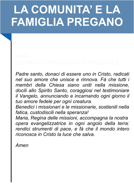 LA COMUNITA’ E LA FAMIGLIA PREGANO   nella GIORNATA MISSIONARIA MONDIALE  Padre santo, donaci di essere uno in Cristo, radicati nel suo amore che unisce e rinnova. Fà che tutti i membri della Chiesa siano uniti nella missione, docili allo Spirito Santo, coraggiosi nel testimoniare il Vangelo, annunciando e incarnando ogni giorno il tuo amore fedele per ogni creatura.  Benedici i missionari e le missionarie, sostienili nella fatica, custodiscili nella speranza!  Maria, Regina delle missioni, accompagna la nostra opera evangelizzatrice in ogni angolo della terra: rendici strumenti di pace, e fà che il mondo intero riconosca in Cristo la luce che salva.   Amen