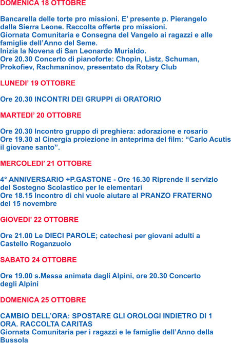 DOMENICA 18 OTTOBRE  Bancarella delle torte pro missioni. E’ presente p. Pierangelo dalla Sierra Leone. Raccolta offerte pro missioni. Giornata Comunitaria e Consegna del Vangelo ai ragazzi e alle famiglie dell’Anno del Seme. Inizia la Novena di San Leonardo Murialdo. Ore 20.30 Concerto di pianoforte: Chopin, Listz, Schuman, Prokofiev, Rachmaninov, presentato da Rotary Club  LUNEDI’ 19 OTTOBRE  Ore 20.30 INCONTRI DEI GRUPPI di ORATORIO  MARTEDI’ 20 OTTOBRE  Ore 20.30 Incontro gruppo di preghiera: adorazione e rosario Ore 19.30 al Cinergia proiezione in anteprima del film: “Carlo Acutis il giovane santo”.  MERCOLEDI’ 21 OTTOBRE  4° ANNIVERSARIO +P.GASTONE - Ore 16.30 Riprende il servizio del Sostegno Scolastico per le elementari Ore 18.15 Incontro di chi vuole aiutare al PRANZO FRATERNO del 15 novembre  GIOVEDI’ 22 OTTOBRE  Ore 21.00 Le DIECI PAROLE; catechesi per giovani adulti a Castello Roganzuolo  SABATO 24 OTTOBRE  Ore 19.00 s.Messa animata dagli Alpini, ore 20.30 Concerto degli Alpini  DOMENICA 25 OTTOBRE  CAMBIO DELL’ORA: SPOSTARE GLI OROLOGI INDIETRO DI 1 ORA. RACCOLTA CARITAS Giornata Comunitaria per i ragazzi e le famiglie dell’Anno della Bussola