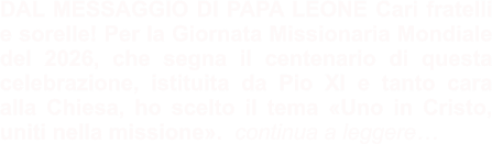 DAL MESSAGGIO DI PAPA LEONE Cari fratelli e sorelle! Per la Giornata Missionaria Mondiale del 2026, che segna il centenario di questa celebrazione, istituita da Pio XI e tanto cara alla Chiesa, ho scelto il tema «Uno in Cristo, uniti nella missione».  continua a leggere…