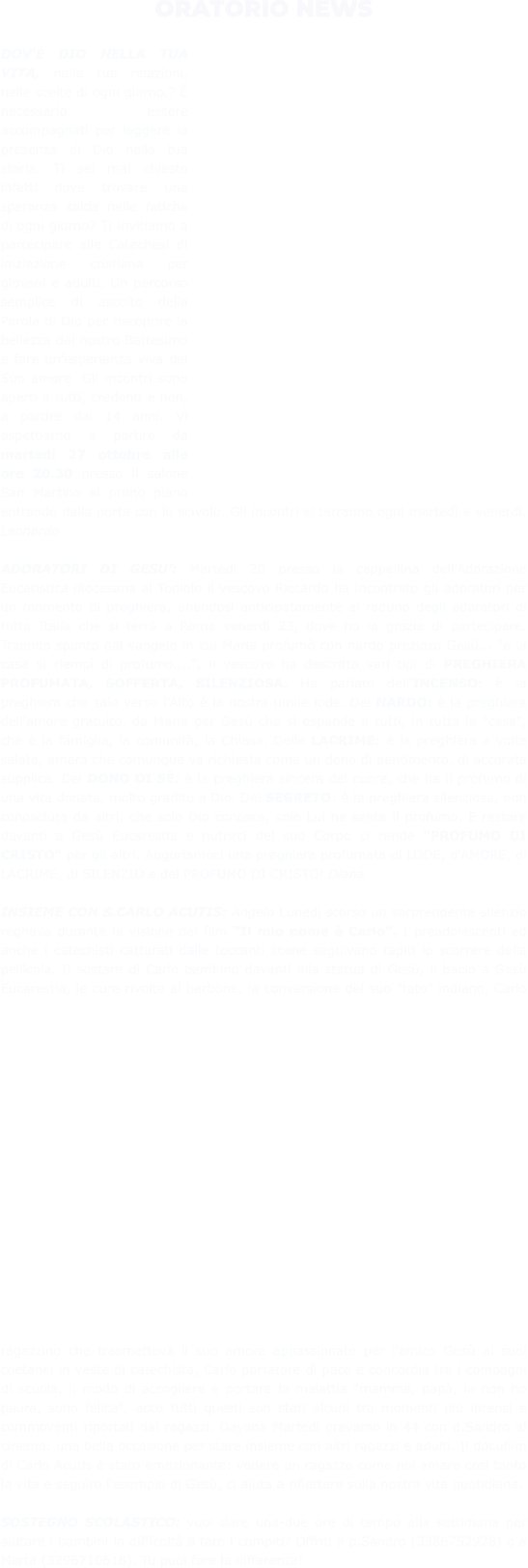 ORATORIO NEWS  DOV'È DIO NELLA TUA VITA, nelle tue relazioni, nelle scelte di ogni giorno.? È necessario essere accompagnati per leggere la presenza di Dio nella tua storia. Ti sei mai chiesto infatti dove trovare una speranza salda nelle fatiche di ogni giorno? Ti invitiamo a partecipare alle Catechesi di iniziazione cristiana per giovani e adulti. Un percorso semplice di ascolto della Parola di Dio per riscoprire la bellezza del nostro Battesimo e fare un’esperienza viva del Suo amore. Gli incontri sono aperti a tutti, credenti e non, a partire dai 14 anni. Vi aspettiamo a partire da martedì 27 ottobre alle ore 20.30 presso il salone San Martino al primo piano entrando dalla porta con lo scivolo. Gli incontri si terranno ogni martedì e venerdì. Leonardo  ADORATORI DI GESU’: Martedì 20 presso la cappellina dell'Adorazione Eucaristica diocesana al Toniolo il vescovo Riccardo ha incontrato gli adoratori per un momento di preghiera, unendosi anticipatamente al raduno degli adoratori di tutta Italia che si terrà a Roma venerdì 23, dove ho la grazia di partecipare. Traendo spunto dal vangelo in cui Maria profumò con nardo prezioso Gesù... “e la casa si riempì di profumo....", il vescovo ha descritto vari tipi di PREGHIERA PROFUMATA, SOFFERTA, SILENZIOSA. Ha parlato dell’INCENSO: è la preghiera che sale verso l'Alto è la nostra umile lode. Del NARDO: è la preghiera dell'amore gratuito, da Maria per Gesù che si espande a tutti, in tutta la "casa", che è la famiglia, la comunità, la Chiesa. Delle LACRIME: è la preghiera a volte salata, amara che comunque va richiesta come un dono di pentimento, di accorata supplica. Del DONO DI SÈ: è la preghiera sincera del cuore, che ha il profumo di una vita donata, molto gradito a Dio. Del SEGRETO: è la preghiera silenziosa, non conosciuta da altri, che solo Dio conosce, solo Lui ne sente il profumo. E restare davanti a Gesù Eucarestia e nutrirci del suo Corpo ci rende "PROFUMO DI CRISTO" per gli altri. Auguriamoci una preghiera profumata di LODE, d'AMORE, di LACRIME, di SILENZIO e del PROFUMO DI CRISTO! Diana  INSIEME CON S.CARLO ACUTIS: Angelo Lunedì scorso un sorprendente silenzio regnava durante la visione del film “Il mio nome è Carlo”. I preadolescenti ed anche i catechisti catturati dalle toccanti scene seguivano rapiti lo scorrere della pellicola. Il sostare di Carlo bambino davanti alla statua di Gesù, il bacio a Gesù Eucarestia, le cure rivolte al barbone, la conversione del suo "tato" indiano, Carlo ragazzino che trasmetteva il suo amore appassionato per l'amico Gesù ai suoi coetanei in veste di catechista, Carlo portatore di pace e concordia tra i compagni di scuola, il modo di accogliere e portare la malattia "mamma, papà, io non ho paura, sono felice", ecco tutti questi son stati alcuni tra momenti più intensi e commoventi riportati dai ragazzi. Dayana Martedì eravamo in 44 con d.Sandro al cinema: una bella occasione per stare insieme con altri ragazzi e adulti. Il docufilm di Carlo Acutis è stato emozionante: vedere un ragazzo come noi amare così tanto la vita e seguire l'esempio di Gesù, ci aiuta a riflettere sulla nostra vita quotidiana.   SOSTEGNO SCOLASTICO: vuoi dare una-due ore di tempo alla settimana per aiutare i bambini in difficoltà a fare i compiti? Offriti a p.Sandro (3386752928) o a Marta (3296710618). Tu puoi fare la differenza!