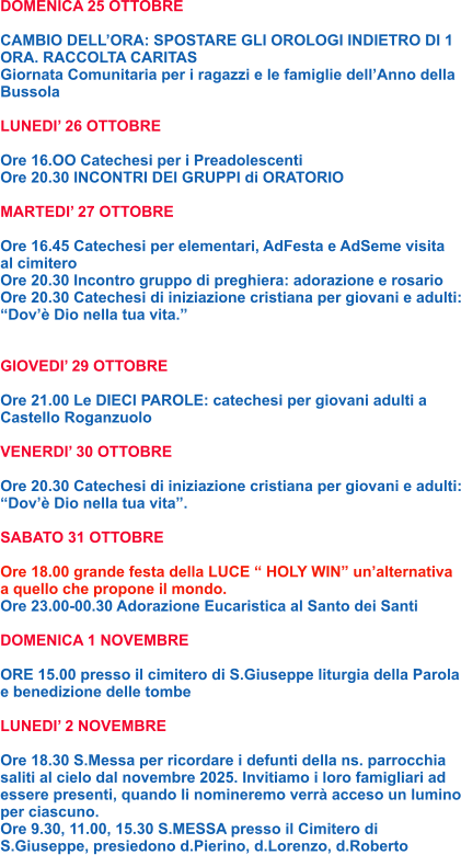 DOMENICA 25 OTTOBRE  CAMBIO DELL’ORA: SPOSTARE GLI OROLOGI INDIETRO DI 1 ORA. RACCOLTA CARITAS Giornata Comunitaria per i ragazzi e le famiglie dell’Anno della Bussola  LUNEDI’ 26 OTTOBRE  Ore 16.OO Catechesi per i Preadolescenti Ore 20.30 INCONTRI DEI GRUPPI di ORATORIO  MARTEDI’ 27 OTTOBRE  Ore 16.45 Catechesi per elementari, AdFesta e AdSeme visita al cimitero Ore 20.30 Incontro gruppo di preghiera: adorazione e rosario Ore 20.30 Catechesi di iniziazione cristiana per giovani e adulti: “Dov’è Dio nella tua vita.”   GIOVEDI’ 29 OTTOBRE  Ore 21.00 Le DIECI PAROLE: catechesi per giovani adulti a Castello Roganzuolo  VENERDI’ 30 OTTOBRE  Ore 20.30 Catechesi di iniziazione cristiana per giovani e adulti: “Dov’è Dio nella tua vita”.  SABATO 31 OTTOBRE  Ore 18.00 grande festa della LUCE “ HOLY WIN” un’alternativa a quello che propone il mondo. Ore 23.00-00.30 Adorazione Eucaristica al Santo dei Santi  DOMENICA 1 NOVEMBRE  ORE 15.00 presso il cimitero di S.Giuseppe liturgia della Parola e benedizione delle tombe  LUNEDI’ 2 NOVEMBRE  Ore 18.30 S.Messa per ricordare i defunti della ns. parrocchia saliti al cielo dal novembre 2025. Invitiamo i loro famigliari ad essere presenti, quando li nomineremo verrà acceso un lumino per ciascuno. Ore 9.30, 11.00, 15.30 S.MESSA presso il Cimitero di S.Giuseppe, presiedono d.Pierino, d.Lorenzo, d.Roberto