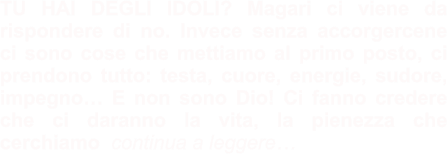 TU HAI DEGLI IDOLI? Magari ci viene da rispondere di no. Invece senza accorgercene ci sono cose che mettiamo al primo posto, ci prendono tutto: testa, cuore, energie, sudore, impegno… E non sono Dio! Ci fanno credere che ci daranno la vita, la pienezza che cerchiamo  continua a leggere…